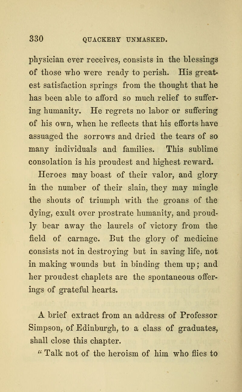 physician ever receives, consists in the blessings of those who were ready to perish. His great- est satisfaction springs from the thought that he has been able to afford so much relief to suffer- ing humanity. He regrets no labor or suffering of his own, when he reflects that his efforts have assuaged the sorrows and dried the tears of so many individuals and families. This sublime consolation is his proudest and highest reward. Heroes may boast of their valor, and glory in the number of their slain, they may mingle the shouts of triumph with the groans of the dying, exult over prostrate humanity, and proud- ly bear away the laurels of victory from the field of carnage. But the glory of medicine .consists not in destroying but in saving life, not in making wounds but in binding them up; and her proudest chaplets are the spontaneous offer- ings of grateful hearts. A brief extract from an address of Professor Simpson, of Edinburgh, to a class of graduates, shall close this chapter.  Talk not of the heroism of him who flies to