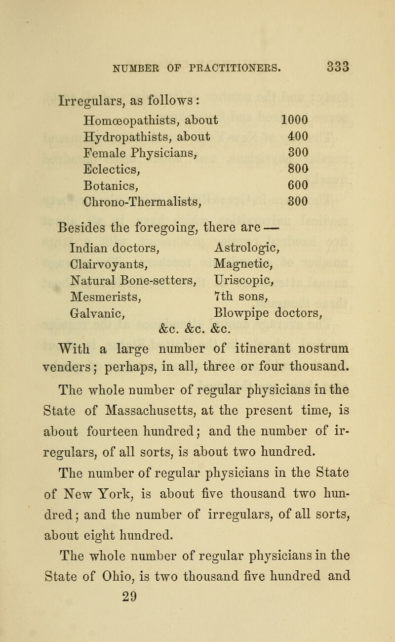 Irregulars, as follows: Homoeopathists, about 1000 Hydropathists, about 400 Female Physicians, 300 Eclectics, 800 Botanies, 600 Chrono-Thermalists, 300 Besides the foregoing, there are — Indian doctors, Astrologic, Clairvoyants, Magnetic, Natural Bone-setters, Uriscopic, Mesmerists, 7th sons, Galvanic, Blowpipe doctors, &c. &c. &c. With a large number of itinerant nostrum venders; perhaps, in all, three or four thousand. The whole number of regular physicians in the State of Massachusetts, at the present time, is about fourteen hundred; and the number of ir- regulars, of all sorts, is about two hundred. The number of regular physicians in the State of New York, is about five thousand two hun- dred ; and the number of irregulars, of all sorts, about eight hundred. The whole number of regular physicians in the State of Ohio, is two thousand five hundred and 29