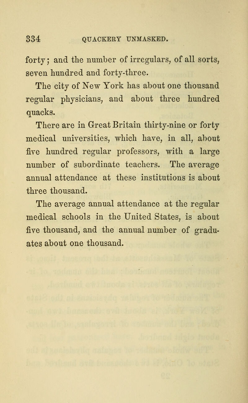 forty; and the number of irregulars, of all sorts, seven hundred and forty-three. The city of New York has about one thousand regular physicians, and about three hundred quacks. There are in Great Britain thirty-nine or forty medical universities, which have, in all, about five hundred regular professors, with a large number of subordinate teachers. The average annual attendance at these institutions is about three thousand. The average annual attendance at the regular medical schools in the United States, is about five thousand, and the annual number of gradu- ates about one thousand.