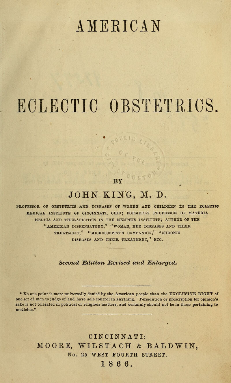 AMERICAN ECLECTIC OBSTETRICS BY JOHN KING, M. D. PEOFESSOR OF OBSTETfilCS AND DISEASES OF WOMEN AND CHILDREN IN THE ECLEOTEIO MEDICAL INSTITUTE OF CINCINNATI, OHIO; FORMERLY PROFESSOR OF MATERIA MEDICA AND THERAPEUTICS IN THE MEMPHIS INSTITUTE; AUTHOR OF THE AMERICAN DISPENSATORY, WOMAN, HER DISEASES AND THEIR TREATMENT, MICROSCOPIST'S COMPANION, CHRONIC DISEASES AND THEIR TREATMENT, ETC. Second Edition Mevised and Enlarged.  No one point is more universally denied by the American people than the EXCLUSIVE BIG-HT of tme set of men to judge of and have sole control in anything. Persecution or proscription for opinion's sake is not tolerated in political or religious matters, and certainly should not be in those pertaining to medicine. CINCINNATI: MOORE, WILSTACH & BALDWIN, No. 25 WEST FOURTH STREET. 18 6 6.