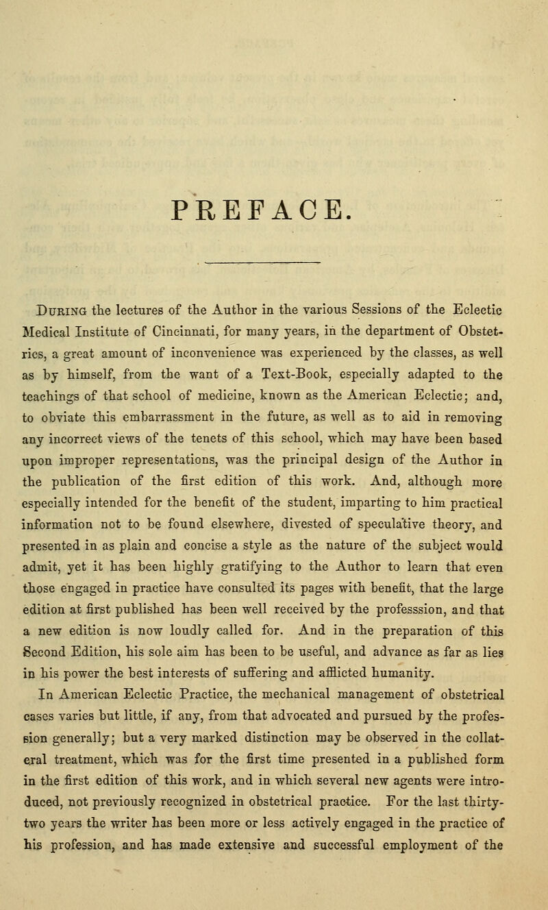 PREFACE. During the lectures of tte Autlaor in the various Sessions of the Eclectic Medical Institute of Cincinnati, for many years, in the department of Obstet- rics, a great amount of inconvenience was experienced by the classes, as well as by himself, from the want of a Text-Book, especially adapted to the teachings of that school of medicine, known as the American Eclectic; and, to obviate this embarrassment in the future, as well as to aid in removing any incorrect views of the tenets of this school, which may have been based upon improper representations, was the principal design of the Author in the publication of the first edition of this work. And, although more especially intended for the benefit of the student, imparting to him practical information not to be found elsewhere, divested of speculative theory, and presented in as plain and concise a style as the nature of the subject would admit, yet it has been highly gratifying to the Author to learn that even those engaged in practice have consulted its pages with benefit, that the large edition at first published has been well received by the professsion, and that a new edition is now loudly called for. And in the preparation of this Second Edition, his sole aim has been to be useful, and advance as far as lies in his power the best interests of suffering and afflicted humanity. In American Eclectic Practice, the mechanical management of obstetrical cases varies but little, if any, from that advocated and pursued by the profes- sion generally; but a very marked distinction may be observed in the collat- ejal treatment, which was for the first time presented in a published form in the first edition of this work, and in which several new agents were intro- duced, not previously recognized in obstetrical practice. For the last thirty- two years the writer has been more or less actively engaged in the practice of his profession, and has made extensive and successful employment of the