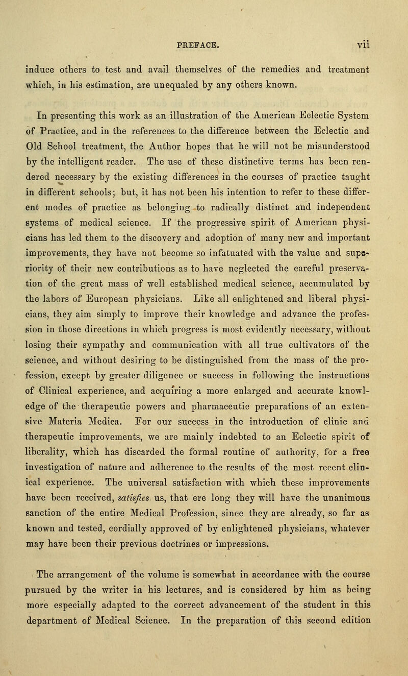 induce otiiers to test and avail themselves of the remedies and treatment which, in his estimation, are unequaled by any others known. In presenting this work as an illustration of the American Eclectic System of Practice, and in the references to the difference between the Eclectic and Old School treatment, the Author hopes that he will not be misunderstood by the intelligent reader. The use of these distinctive terms has been ren- dered necessary by the existing differences in the courses of practice taught in different schools; but, it has not been his intention to refer to these differ- ent modes of practice as belonging to radically distinct and independent systems of medical science. If the progressive spirit of American physi- cians has led them to the discovery and adoption of many new and important improvements, they have not become so infatuated with the value and supe- riority of their new contributions as to have neglected the careful preserva- tion of the great mass of well established medical science, accumulated by the labors of European physicians. Like all enlightened and liberal physi- cians, they aim simply to improve their knowledge and advance the profes- sion in those directions in which progress is most evidently necessary, without losing their sympathy and communication with all true cultivators of the science, and without desiring to be distinguished from the mass of the pro- fession, except by greater diligence or success in following the instructions of Clinical experience, and acquiring a more enlarged and accurate knowl- edge of the therapeutic powers and pharmaceutic preparations of an exten- sive Materia Medica. For our success in the introduction of clinic and therapeutic improvements, we are mainly indebted to an Eclectic spirit of liberality, which has discarded the formal routine of authority, for a free investigation of nature and adherence to the results of the most recent clin- ical experience. The universal satisfaction with which these improvements have been received, satisfies us, that ere long they will have the unanimous sanction of the entire Medical Profession, since they are already, so far as known and tested, cordially approved of by enlightened physicians, whatever may have been their previous doctrines or impressions. ' The arrangement of the volume is somewhat in accordance with the course pursued by the writer in his lectures, and is considered by him as being more especially adapted to the correct advancement of the student in this department of Medical Science. In the preparation of this second edition