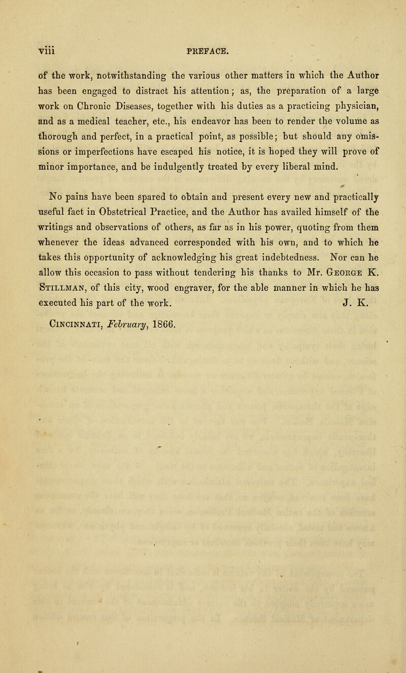 of the work, notwithstanding the various other matters in which the Author has heen engaged to distract his attention; as, the preparation of a large work on Chronic Diseases, together with his duties as a practicing physician, and as a medical teacher, etc., his endeavor has been to render the volume as thorough and perfect, in a practical point, as possible; but should any omis- sions or imperfections have escaped his notice, it is hoped they will prove of minor importance, and be indulgently treated by every liberal mind. No pains have been spared to obtain and present every new and practically useful fact in Obstetrical Practice, and the Author has availed himself of the writings and observations of others, as far as in his power, quoting from them whenever the ideas advanced corresponded with his own, and to which he takes this opportunity of acknowledging his great indebtedness. Nor can he allow this occasion to pass without tendering his thanks to Mr. George K. Stillman, of this city, wood engraver, for the able manner in which he has executed his part of the work. J. K. Cincinnati, February, 1866.