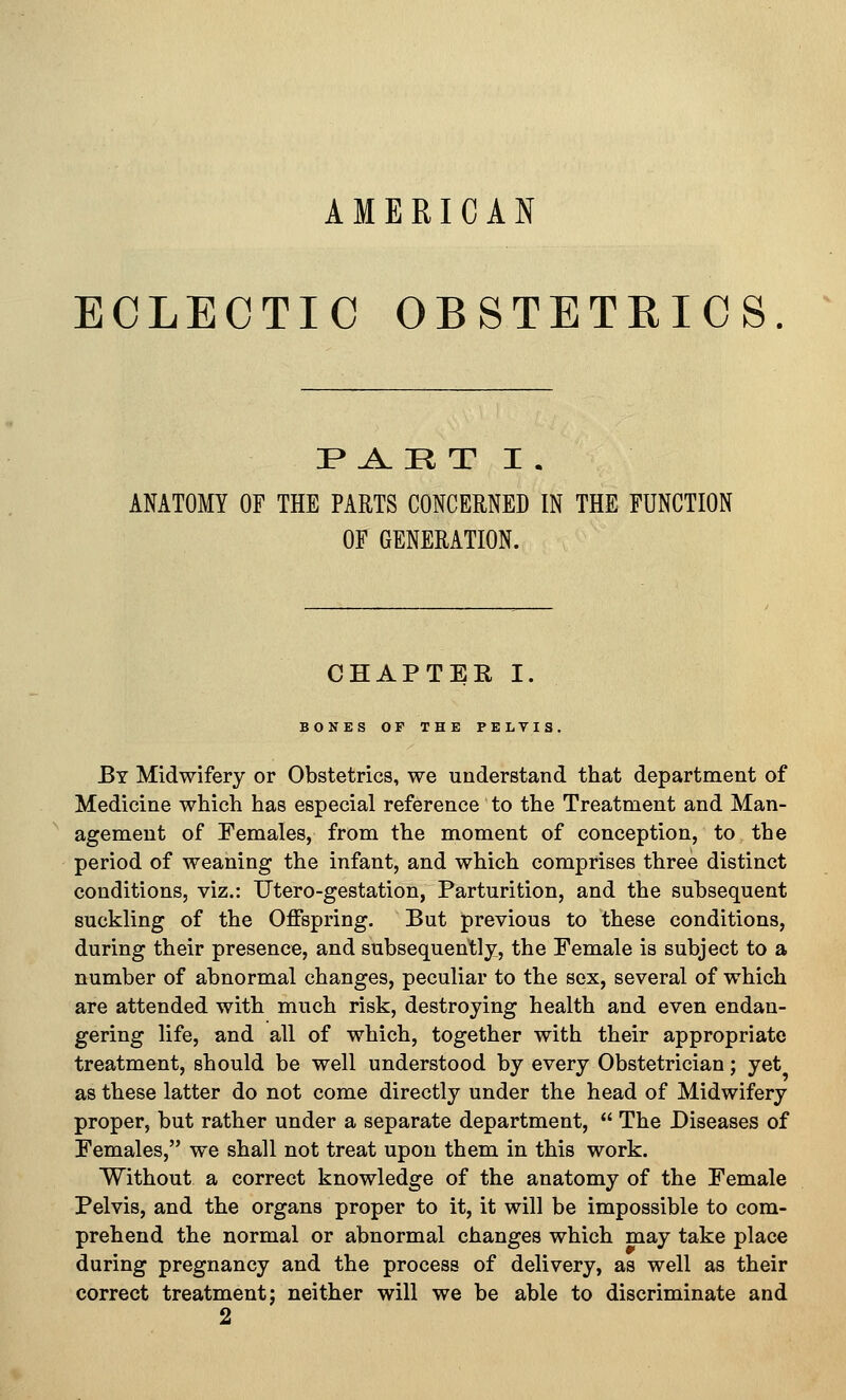 AMERICAN ECLECTIC OBSTETRICS. ^ I* A. H T I . ANATOMY OF THE PARTS CONCERNED IN THE FUNCTION OF GENERATION. CHAPTER I. BONES OF THE PELVIS, By Midwifery or Obstetrics, we understand that department of Medicine which has especial reference to the Treatment and Man- agement of Females, from the moment of conception, to the period of weaning the infant, and which comprises three distinct conditions, viz.: Utero-gestation, Parturition, and the subsequent suckling of the Offspring. But previous to these conditions, during their presence, and subsequent;]^, the Female is subject to a number of abnormal changes, peculiar to the sex, several of which are attended with much risk, destroying health and even endan- gering life, and all of which, together with their appropriate treatment, should be well understood by every Obstetrician; yet as these latter do not come directly under the head of Midwifery proper, but rather under a separate department,  The Diseases of Females, we shall not treat upon them in this work. Without a correct knowledge of the anatomy of the Female Pelvis, and the organs proper to it, it will be impossible to com- prehend the normal or abnormal changes which may take place during pregnancy and the process of delivery, as well as their correct treatment; neither will we be able to discriminate and 2