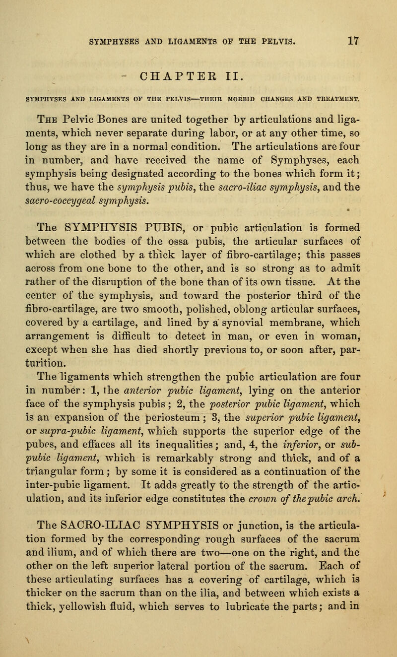 - CHAPTER II. ST&rPHYSES AND LIGAMENTS OF THE PELYIS—THEIB MORBID CHANGES AND TREATMENT. The Pelvic Bones are united together by articulations and liga- ments, which never separate during labor, or at any other time, so long as they are in a normal condition. The articulations are four in number, and have received the name of Symphyses, each symphysis being designated according to the bones which form it; thus, we have the symphysis pubis, the sacro-iliac symphysis, and the sacro-coecygeal symphysis. The SYMPHYSIS PUBIS, or pubic articulation is formed between the bodies of the ossa pubis, the articular surfaces of which are clothed by a thick layer of fibro-cartilage; this passes across from one bone to the other, and is so strong as to admit rather of the disruption of the bone than of its own tissue. At the center of the symphysis, and toward the posterior third of the fibro-cartilage, are two smooth, polished, oblong articular surfaces, covered by a cartilage, and lined by a synovial membrane, which arrangement is difficult to detect in man, or even in woman, except when she has died shortly previous to, or soon after, par- turition. The ligaments which strengthen the pubic articulation are four in number: 1, the anterior pubic ligament, lying on the anterior face of the symphysis pubis ; 2, the posterior pubic ligament, which is an expansion of the periosteum ; 3, the superior pubic ligament, or supra-pubic ligament, which supports the superior edge of the pubes, and efiaces all its inequalities; and, 4, the inferior, or sub- pubic ligament, which is remarkably strong and thick, and of a triangular form ; by some it is considered as a continuation of the inter-pubic ligament. It adds greatly to the strength of the artic- ulation, and its inferior edge constitutes the crown of the pubic arch. The SACRO-ILIAC SYMPHYSIS or junction, is the articula- tion formed by the corresponding rough surfaces of the sacrum and ilium, and of which there are two—one on the right, and the other on the left superior lateral portion of the sacrum. Each of these articulating surfaces has a covering of cartilage, which is thicker on the sacrum than on the ilia, and between which exists a thick, yellowish fluid, which serves to lubricate the parts; and in