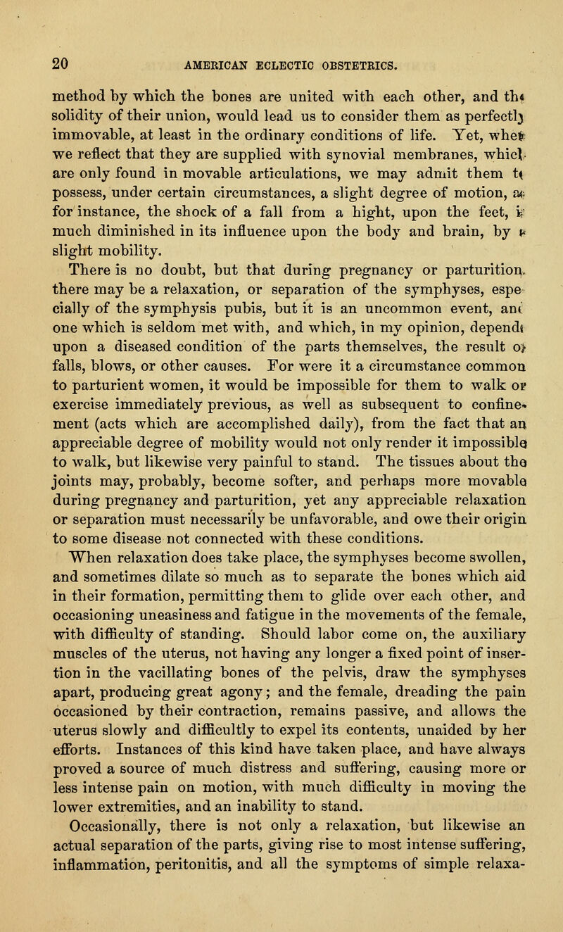 method by which the bones are united with each other, and th« solidity of their union, would lead us to consider them as perfectlj immovable, at least in the ordinary conditions of life. Yet, whei^: we reflect that they are supplied with synovial membranes, whicV are only found in movable articulations, we may admit them t^ possess, under certain circumstances, a slight degree of motion, at; for instance, the shock of a fall from a hight, upon the feet, is much diminished in its influence upon the body and brain, by t* slight mobility. There is no doubt, but that during pregnancy or parturitiou, there may be a relaxation, or separation of the symphyses, espe cially of the symphysis pubis, but it is an uncommon event, ant one which is seldom met with, and which, in my opinion, depends upon a diseased condition of the parts themselves, the result o> falls, blows, or other causes. For were it a circumstance common to parturient women, it would be impossible for them to walk or exercise immediately previous, as well as subsequent to confine- ment (acts which are accomplished daily), from the fact that an appreciable degree of mobility would not only render it impossiblo to walk, but likewise very painful to stand. The tissues about tho joints may, probably, become softer, and perhaps more movable during pregnancy and parturition, yet any appreciable relaxation or separation must necessarily be unfavorable, and owe their origin to some disease not connected with these conditions. When relaxation does take place, the symphyses become swollen, and sometimes dilate so much as to separate the bones which aid in their formation, permitting them to glide over each other, and occasioning uneasiness and fatigue in the movements of the female, with difficulty of standing. Should labor come on, the auxiliary muscles of the uterus, not having any longer a fixed point of inser- tion in the vacillating bones of the pelvis, draw the symphyses apart, producing great agony; and the female, dreading the pain occasioned by their contraction, remains passive, and allows the uterus slowly and difficultly to expel its contents, unaided by her efforts. Instances of this kind have taken place, and have always proved a source of much distress and sufi'ering, causing more or less intense pain on motion, with much difficulty in moving the lower extremities, and an inability to stand. Occasionally, there is not only a relaxation, but likewise an actual separation of the parts, giving rise to most intense suffering, inflammation, peritonitis, and all the symptoms of simple relaxa-