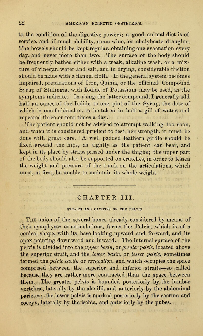 to the condition of the digestive powers; a good animal diet is of service, and if much debility, some wine, or chalybeate draughts. The bowels should be kept regular, obtaining one evacuation every day, and never more than two. The surface of the body should be frequently bathed either with a weak, alkaline wash, or a mix- ture of vinegar, water and salt, and in drying, considerable friction should be made with a flannel cloth. If the general system becomes impaired, preparations of Iron, Quinia, or the officinal Compound Syrup of Stillingia, with Iodide of Potassium may be used, as the symptoms indicate. In using the latter compound, I generally add half an ounce of the Iodide to one pint of the Syrap, the dose of which is one fluidrachm, to be taken in half a gill of water, and repeated three or four times a day. The.patient should not be advised to attempt walking too soon, and when it is considered prudent to test her strength, it must be done with great care. A well padded leathern girdle should be fixed around the hips, as tightly as the patient can bear, and kept in its place by straps passed under the thighs; the upper part of the body should also be supported on crutches, in order to lessen the weight and pressure of the trunk on the articulations, which mustj at first, be unable to maintain its whole weight. CHAPTER III. STRAITS AND CATITIES OF THE PELVIS. The union of the several bones already considered by means of their symphyses or articulations, forms the Pelvis, which is of a conical shape, with its base looking upward and forward, and its apex pointing dpwnward and inward. The internal surface of the pelvis is divided into the upper basin, or greater pelvis, located above the superior strait, and the lower basin, or lesser pelvis, sometimes termed the pelvic cavity or excavation, and which occupies the space comprised between the superior and inferior straits—so called because they are rather more contracted than the space between them. The greater pelvis is bounded posteriorly by the lumbar vertebrae, laterally by the alse ilii, and anteriorly by the abdominal parietes; the lesser pelvis is niarked posteriorly by the sacrum and coccyx, laterally by the ischia, and anteriorly by the pubes.