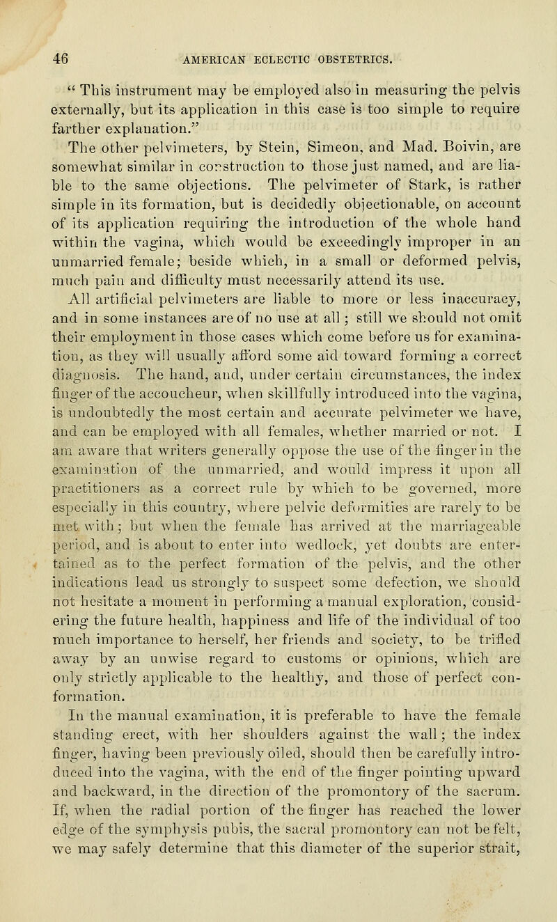  This instrument may be employed also in measuring the pelvis externally, but its application in this case is too simple to require farther explanation. The other pelvimeters, by Stein, Simeon, and Mad. Boivin, are somewhat similar in corstraction to those just named, and are lia- ble to the same objections. The pelvimeter of Stark, is rather simple in its formation, but is decidedly objectionable, on account of its application requiring the introduction of the whole hand within the vagina, which would be exceedingly improper in an unmarried female; beside which, in a small or deformed pelvis, much pain and difficulty must necessarily attend its use. All artificial pelvimeters are liable to more or less inaccuracy, and in some instances are of no use at all; still we should not omit their employment in those cases which come before us for examina- tion, as they Avill usually aftbrd some aid toward forming a correct diagnosis. The hand, and, under certain circumstances, the index finger of the accoucheur, when skillfully introduced into the vagina, is undoubtedly the most certain and accurate pelvimeter we have, and can be employed with all females, whether married or not. I am aware that writers generally oppose the use of the finger in the exaraimition of the unmarried, and would impress it upon all practitioners as a correct rule by which to be governed, more especially in this country, where pelvic deformities are rarely to be met with; but v/lien the female has arrived at the marriageable period, and is about to enter into wedlock, yet doubts are enter- tained as to the perfect formation of the pelvis, and the other indications lead us strongly to suspect some defection, we should not hesitate a moment in performing a manual exploration, consid- ering the future health, happiness and life of the individual of too much importance to herself, her friends and society, to be trifled away by an unwise regard to customs or opinions, wliicli are only strictly applicable to the healthy, and those of perfect con- formation. In the manual examination, it is preferable to have the female standing erect, with her shoulders against the wall ; the index finger, having been previously oiled, should then be carefully intro- duced into the vagina, with the end of the finger pointing upward and backward, in the direction of the promontory of the sacrum. If, when the radial portion of the finger has reached the lower edge of the symphysis pubis, the sacral promontory can not be felt, we may safely determine that this diameter of the superior strait.