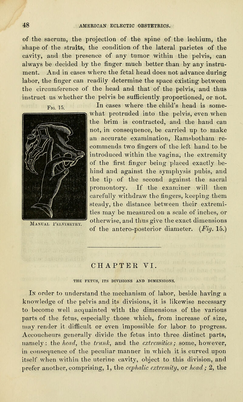 Fig. 15. of the sacrum, the projection of the spine of the ischium, the shape of the straits, the condition of the lateral parietes of the cavity, and the presence of any tumor within the pelvis, can always be decided by the finger much better than by any instru- ment. And in cases where the fetal head does not advance during labor, the finger can readily determine the space existing between the circumference of the head and that of the pelvis, and thus instruct us whether the pelvis be sufficiently proportioned, or not. In cases where the child's head is some- what protruded into the pelvis, even when the brim is contracted, and the hand can not, in consequence, be carried up to make an accurate examination, Ramsbotham re- commends two fingers of the left hand to be introduced within the vagina, the extremity of the first finger being placed exactly be- hind and against the symphysis pubis, and the tip of the second against the sacral promontory. If the examiner will then carefully withdraw the fingers, keeping them steady, the distance between their extremi- ties may be measured on a scale of inches, or otherwise, and thus give the exact dimensions of the antero-posterior diameter. {Fig. 15.) Manual I'kj.vimetry. CHAPTER VI. THE FETUS, ITS DIVISIONS AND DIMENSIONS. In order to understand the mechanism of labor, beside having a knowledge of the pelvis and its divisions, it is likewise necessary to become well acquainted with the dimensions of the various parts of the fetus, especially those which, from increase of size, may render it difficult or even impossible for labor to progress. Accoucheurs generally divide the fetus into three distinct parts, namel}': ihe head, the trunk, and the extremities; some, however, in consequence of the peculiar manner in which it is curved upon itself when within the uterine cavity, object to this division, and prefer another, comprising, 1, the cephalic extremity, or head; 2, the