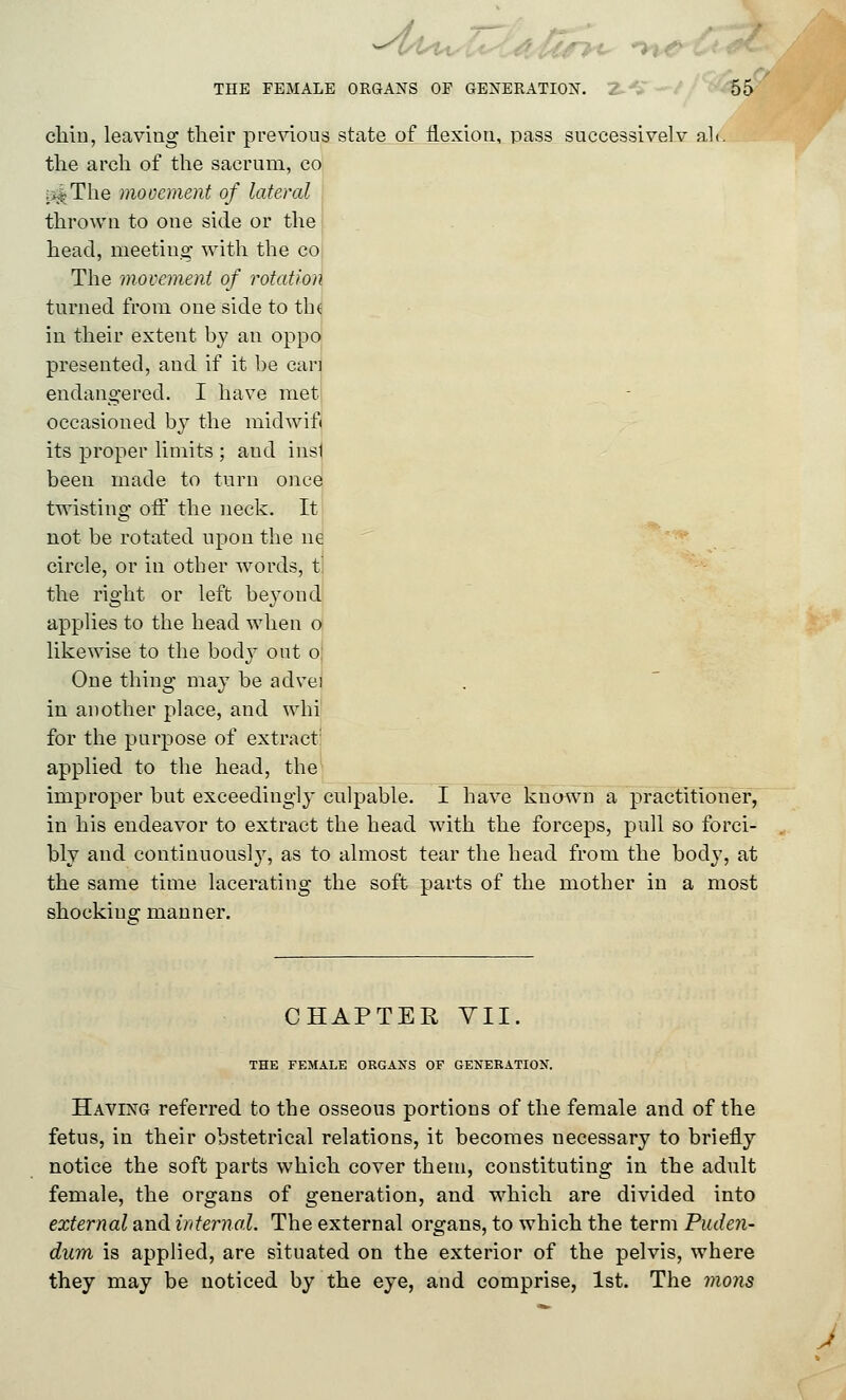 chin, leaving tlieir previous state of flexion, pass successivelv ali. the arch of the sacrum, co ij^The movement of lateral thrown to one side or the head, meeting with the co The movement of rotation turned from one side to tbt in their extent by an oppo presented, and if it be can endangered. I have met occasioned by the midwifi its proper limits ; and insi been made to turn once twisting off the neck. It not be rotated upon the ne ''^ circle, or in otber words, t] the right or left beyond applies to the head when o likewise to the body out o: One thing may be advei in another place, and whi for the purpose of extract' applied to the head, the improper but exceedingly culpable. I have known a practitioner, in his endeavor to extract the head with the forceps, pull so forci- bly and continuous!}, as to almost tear the head from the body, at the same time lacerating the soft parts of the motber in a most shocking manner. CHAPTER YII THE FEMALE ORGANS OF GENERATION. Having referred to the osseous portions of the female and of the fetus, in their obstetrical relations, it becomes necessary to briefly notice the soft parts which cover them, constituting in the adult female, the organs of generation, and which are divided into external and internal. The external organs, to which the term Puden- dum is applied, are situated on the exterior of the pelvis, where they may be noticed by the eye, and comprise, 1st. The jnons