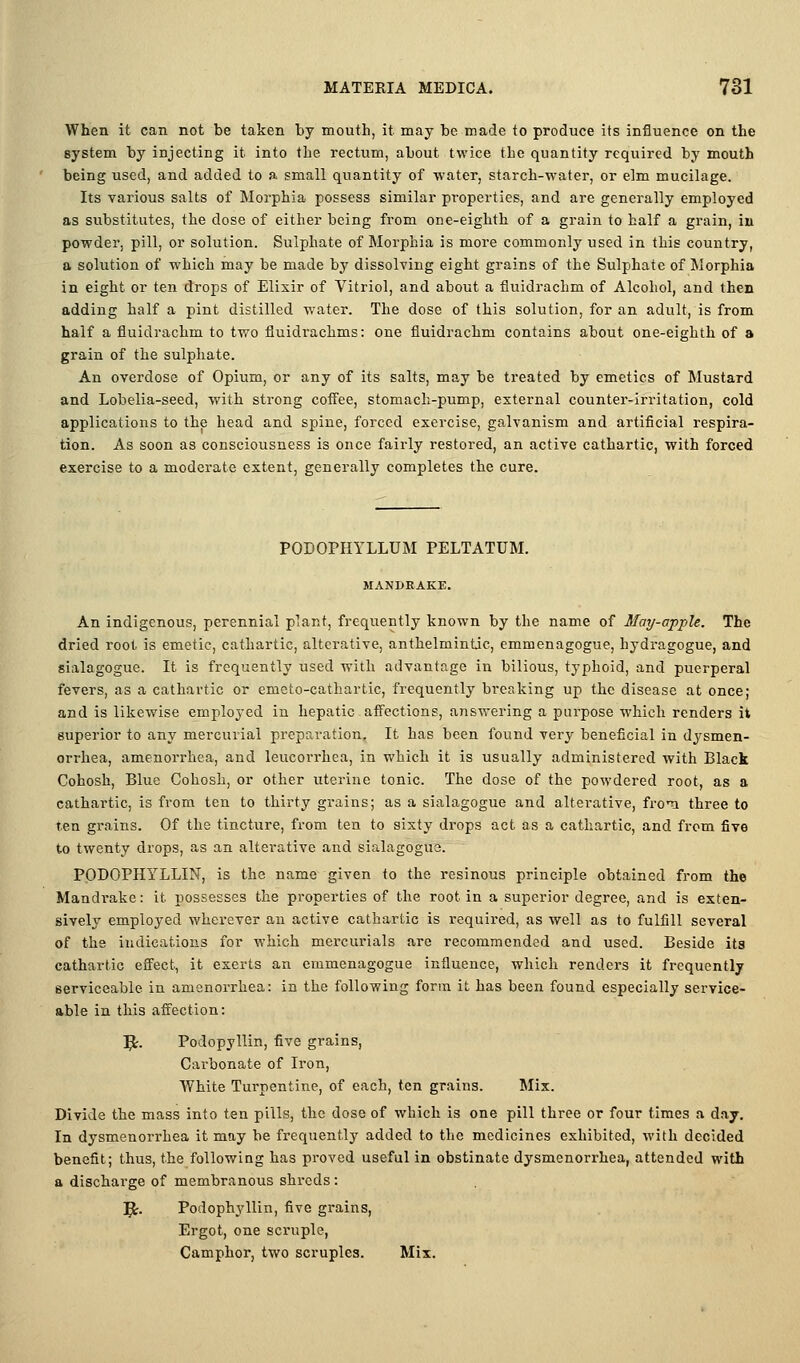 When it can not be taken by mouth, it may be made to produce its influence on the system by injecting it into the rectum, about twice the quantity required by mouth being used, and added to a small quantity of water, starch-water, or elm mucilage. Its various salts of Morphia possess similar properties, and are generally employed as substitutes, the dose of either being from one-eighth of a grain to half a grain, iu powder, pill, or solution. Sulphate of Morphia is more commonly used in this country, a solution of which may be made by dissolving eight grains of the Sulphate of Morphia in eight or ten drops of Elixir of Vitriol, and about a fluidrachm of Alcohol, and then adding half a pint distilled water. The dose of this solution, for an adult, is from half a fluidrachm to two fluidrachms: one fluidrachm contains about one-eighth of a grain of the sulphate. An overdose of Opium, or any of its salts, may be treated by emetics of Mustard and Lobelia-seed, with strong cofl'ee, stomach-pump, external counter-irritation, cold applications to the head and spine, forced exercise, galvanism and artificial respira- tion. As soon as consciousness is once fairly restored, an active cathartic, with forced exercise to a moderate extent, generally completes the cure. PODOPHYLLUM PELTATUM. MANDRAKE. An indigenous, perennial plant, frequently known by the name of May-apple. The dried root is emetic, cathartic, alterative, anthelmintic, emmenagogue, hydragogue, and sialagogue. It is frequently used with advantage in bilious, typhoid, and puerperal fevers, as a cathartic or emeto-cathartic, frequently breaking up the disease at once; and is likewise employed in hepatic affections, answering a purpose which renders it superior to any mercurial preparation. It has been found very beneficial in dysmen- orrhea, amenorrhea, and leucorrhea, in which it is usually administered with Black Cohosh, Blue Cohosh, or other uterine tonic. The dose of the powdered root, as a cathartic, is from ten to thirty grains; as a sialagogue and alterative, froii three to ten grains. Of the tincture, from ten to sixty drops act as a cathartic, and from five to twenty drops, as an alterative and sialagogue. PODOPHYLLIN, is the name given to the resinous principle obtained from the Mandrake: it possesses the properties of the root in a superior degree, and is exten- sively employed wherever an active cathartic is required, as well as to fulfill several of the indications for which mercurials are recommended and used. Beside ita cathartic eflfect, it exerts an emmenagogue influence, which renders it frequently serviceable in amenorrhea: in the following form it has been found especially service- able in this affection: 5;. Podopyllin, five grains, Carbonate of Iron, White Turpentine, of each, ten grains. Mix. Divide the mass into ten pills, the dose of which is one pill three or four times a day. In dysmenorrhea it may be frequently added to the medicines exhibited, with decided benefit; thus, the following has proved useful in obstinate dysmenorrhea, attended with a discharge of membranous shreds: ]^. Podophyllin, five grains, Ergot, one scruple. Camphor, two scruples. Mix.