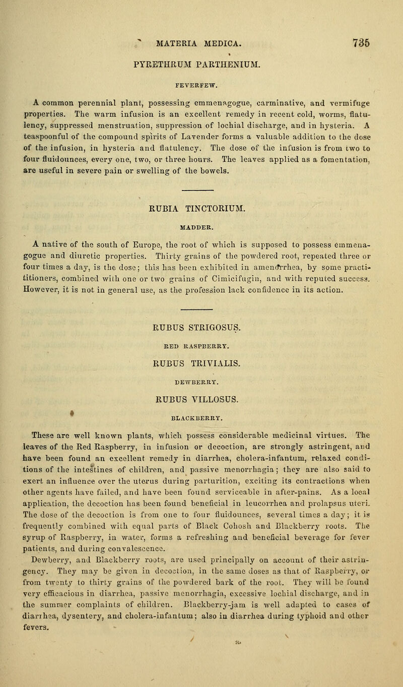 PYRETHRUM PARTHENIUM. FEVERFE-VV. A common perennial plant, possessing emmenagogue, carminative, and vermifuge properties. Tlie warm infusion is an excellent remedy in recent cold, worms, flatu- lency, suppressed menstruation, suppression of lochial discharge, and in hysteria. A teaspoonful of the compound spirits of Lavender foi-ms a valuable addition to the dose of the infusion, in hysteria and flatulency. The dose of the infusion is from two to four fluidounces, every one, two, or three hours. The leaves applied as a fomentation, are useful in severe pain or swelling of the bowels. EUBIA TINCTORIUM. MADDER. A native of the south of Europe, the root of which is supposed to possess emmena- gogue and diuretic properties. Thirty grains of the powdered root, repeated three or four times a day, is the dose; this has been exhibited in amencfrrhea, by some practi* titioners, combined with one or two grains of Cimicifugin, and with reputed success. However, it is not in general use, as the profession lack confidence in its action. RUBUS STRIGOSUS. EED KASPBEKRT. RUBUS TRIVIALIS. DEWBEKRY. RUBUS VILLOSUS. BLACKBERRY. These are well known plants, which possess considerable medicinal virtues. The leaves of the Red R.aspberry, in infusion or decoction, are strongly astringent, and have been found an excellent remedy in diarrhea, cholera-infantum, relaxed condi- tions of the intestines of children, and passive menorrhagia; they ai-e also said to exert an influence over the uterus during parturition, exciting its contractions when other agents have failed, and have been found serviceable in after-pains. As a local application, the decoction has been found beneficial in leucorrhea and prolapsus uteri. The dose of the decoction is from one to four fluidounces, several times a day; it is frequently combined with equal parts of Black Cohosh and Blackberry roots. The syrup of Raspberry, in water, forms a refreshing and beneficial beverage for fever patients, and during convalescence. Dewberry, and Blackberry roots, are used principally on account of their astriu- gency. They may be given in decoction, in the same doses as that of Raspberry, or from twenty to thirty grains of the powdered bark of the root. They will be found very efficacious in diarrhea, passive menorrhagia, excessive lochial discharge, and in the summer complaints of children. Blackberry-jam is well adapted to cases of diarrhea, dysentery, and cholera-infantum; also in diarrhea during typhoid and other fevers.