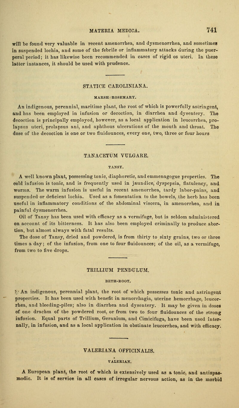 will be found very valuable in recent amenorrhea, and dysmenorrhea, and sometimes in suspended lochia, and some of the febrile or inflammatory attacks during the puer- peral period; it has likewise been recommended in cases of rigid os uteri. In these latter instances, it should be used with prudence. STATICE CAROLINIANA. MARSH ROSEMARY. An indigenous, perennial, maritime plant, the root of which is powerfully astringent, and has been employed in infusion or decoction, in diarrhea and dysentery. The decoction is principally employed, howcTor, as a local application in leucorrhea, pro- lapsus uteri, prolapsus ani, and aphthous ulcerations of the mouth and throat. The dose of the decoction is one or two fiuidounces, every one, two, three or four hours TANACETUM VULGARE. A well known plant, possessing tonic, diaphoretic, and emmenagogue properties. The cold infusion is tonic, and is frequently used in jaundice, dyspepsia, flatulency, and worms. The warm infusion is useful in recent amenorrhea, tardy labor-pains, and suspended or deficient lochia. Used as a fomentation to the bowels, the herb has been useful in inflammatory conditions of the abdominal viscera, in amenorrhea, and in painful dysmenorrhea. Oil of Tansy has been used with efficacy as a vermifuge, but is seldom administered on account of its bitterness. It has also been employed criminally to produce abor- tion, but almost always with fatal results. The dose of Tansy, dried and powdered, is from thirty to sixty grains, two or three times a day; of the infusion, from one to four fiuidounces; of the oil, as a vermifuge, from two to five drops. TRILLIUM PENDULUM. BETH-ROOT. ?'An indigenous, perennial plant, the root of which possesses tonic and astringent properties. It has been used with benefit in menorrhagia, uterine hemorrhage, leucor- rhea, and bleeding-piles; also in diarrhea and dysentery. It may be given in doses of one drachm of the powdered root, or from two to four fiuidounces of the strong infusion. Equal parts of Trillium, Geranium, and Cimicifuga, have been used inter- nally, in infusion, and as a local application in obstinate leucorrhea, and with efiicacy. VALERIANA OFFICINALIS. VALERIAN. A European plant, the root of which is extensively used as a tonic, and antispas- modic. It is of Bervice in all cases of irregular nervous action, as in the morbid