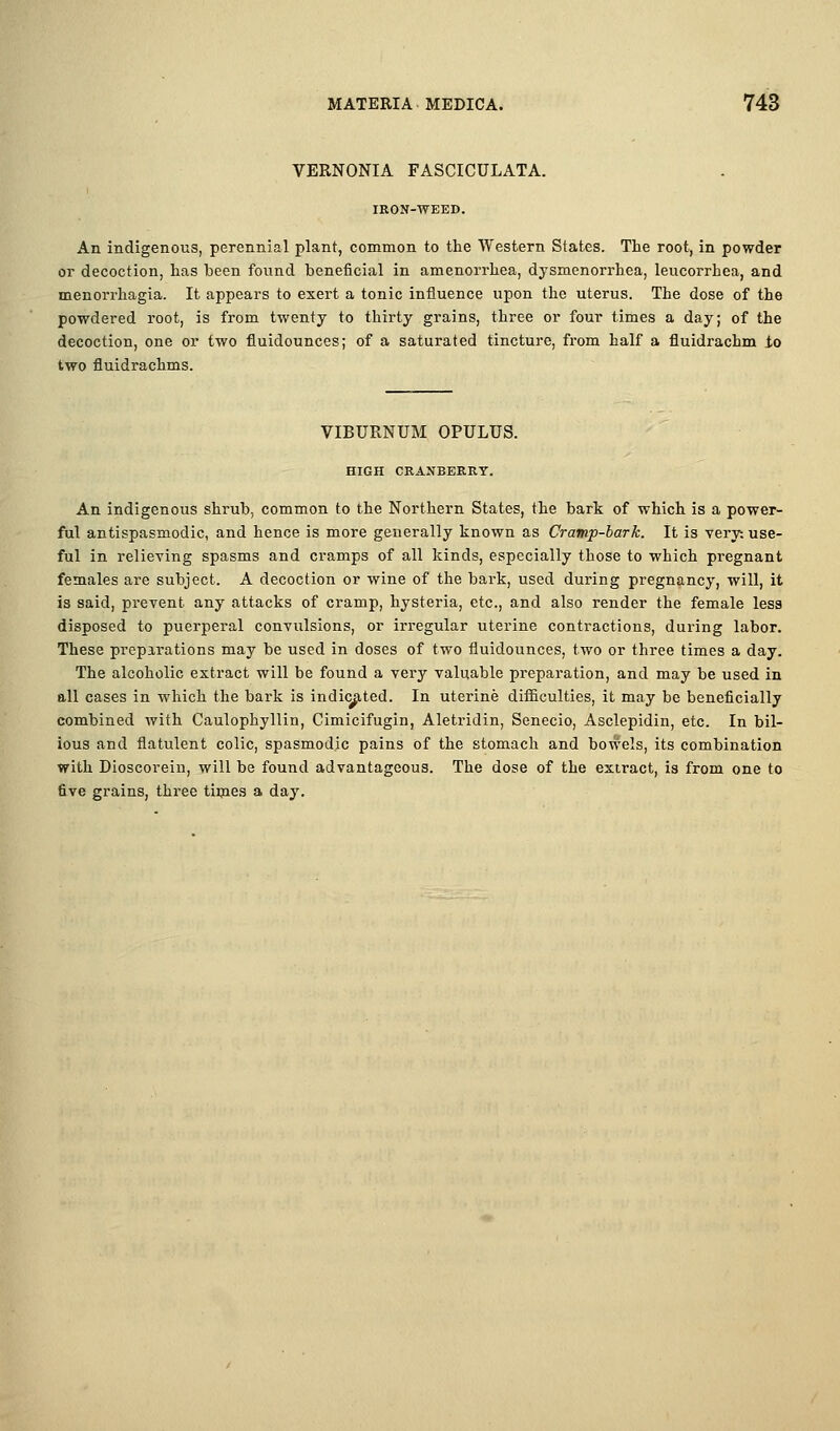 VERNONIA FASCICULATA. lEON-WEED. An indigenous, perennial plant, common to the Western States. The root, in powder or decoction, has been found beneficial in amenorrhea, dysmenorrhea, leucorrhea, and menorrhagia. It appears to exert a tonic influence upon the uterus. The dose of the powdered root, is from twenty to thirty grains, three or four times a day; of the decoction, one or two fluidounces; of a saturated tincture, from half a fluidrachm io two fluidrachms. VIBURNUM OPULUS. HIGH CEANBERKT. An indigenous shrub, common to the Northern States, the bark of which is a power- ful antispasmodic, and hence is more generally known as Cramp-bark. It is very; use- ful in relieying spasms and cramps of all kinds, especially those to which pregnant females are subject. A decoction or wine of the bark, used during pregnancy, will, it is said, prevent any attacks of cramp, hysteria, etc., and also render the female less disposed to puerperal convulsions, or irregular uterine contractions, during labor. These prepirations may be used in doses of two fluidounces, two or three times a day. The alcoholic extract will be found a very valuable preparation, and may be used in all cases in which the bark is indi<j^ted. In uterine difficulties, it may be beneficially combined with Caulophyllin, Cimicifugin, Aletridin, Senecio, Asclepidin, etc. In bil- ious and flatulent colic, spasmodic pains of the stomach and bowels, its combination with Dioscorein, will be found advantageous. The dose of the extract, is from one to five grains, three tiijies a day.