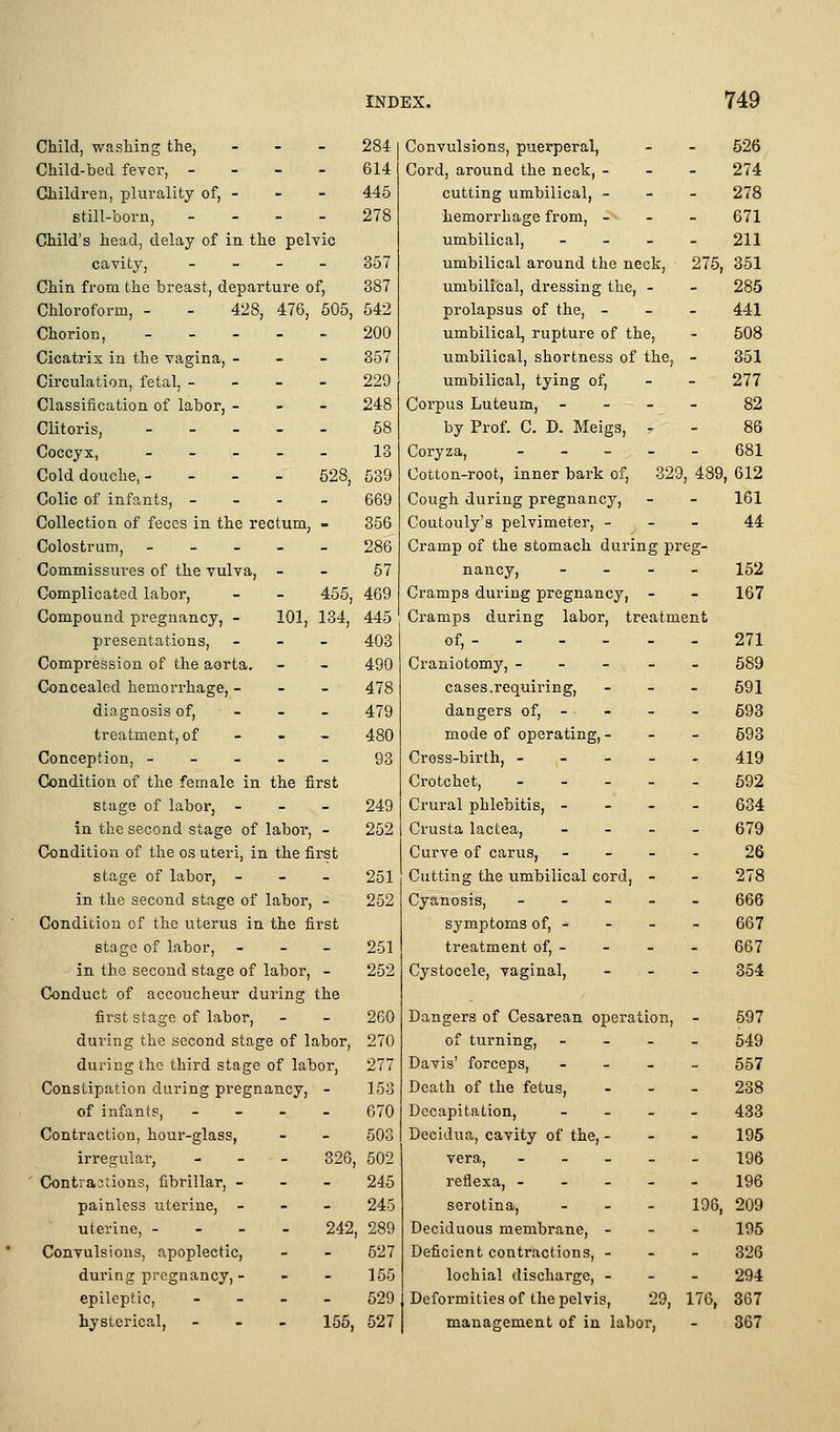 Child, washing tlie, - - - 284 Child-bed fever, - - - - 614 Children, plurality of, - - - 445 still-born, - - - . 278 Child's head, delay of in the pelvic cavity, _ _ _ - 357 Chin from the breast, departure of, 387 Chloroform, - - 428, 476, 605, 542 Chorion, 200 Cicatrix in the vagina, - - - 357 Circulation, fetal, - - - - 229 Classification of labor, - - - 248 Clitoris, 58 Coccyx, _____ 13 Cold douche, - - - _ 528, 539 Colic of infants, _ _ . _ 669 Collection of feces in the rectum, - 356 Colostrum, 286 Commissures of the vulva, - - 57 Complicated labor, - _ 455, 469 Compound pregnancy, - 101, 134, 445 presentations, _ - _ 403 Compression of the aorta. - - 490 Concealed hemorrhage, - - - 478 diagnosis of, - - - 479 treatment, of - - _ 480 Conception, _____ 93 Condition of the female in the first stage of labor, - _ - 249 in the second stage of labor, - 252 Condition of the os uteri, in the first stage of labor, _ - _ 251 in the second stage of labor, - 252 Condition of the uterus in the first stage of labor, _ _ _ 251 in the second stage of labor, - 252 Conduct of accoucheur during the first stage of labor, - _ 260 during the second stage of labor, 270 during the third stage of labor, 277 Constipation during pregnancy, - 153 of infants, - - . . 670 Contraction, hour-glass, - - 503 irregular, - _ - 326, 502 ' Contraations, fibrillar, _ - - 245 painless uterine, - - - 245 uterine, _ - - - 242, 289 Convulsions, apoplectic, - - 527 during pregnancy, - - - 155 epileptic, _ _ _ _ 629 hysterical, . - ■ 155^ 527 441 508 351 277 82 86 681 329, 489, 612 161 44 Convulsions, puerperal, - - 526 Cord, around the neck, - _ _ 274 cutting umbilical, - - _ 278 hemorrhage from, _ - - 671 umbilical, _ - _ _ 211 umbilical around the neck, 275, 351 umbilical, dressing the, - - 285 prolapsus of the, - umbilical, rupture of the, umbilical, shortness of the, umbilical, tying of, Corpus Luteum, _ - - by Prof. C. D. Meigs, - Coryza, _ _ _ _ Cotton-root, inner bark of Cough during pregnancy, Coutouly's pelvimeter, - Cramp of the stomach during preg- nancy, _ _ _ _ 152 Cramps during pregnancy, - - 167 Cramps during labor, treatment of, 271 Craniotomy, _ - - - - 589 cases.i'equiring, - _ _ 691 dangers of, - - - - 598 mode of operating, _ - _ 693 Cross-birth, 419 Crotchet, 692 Crural phlebitis, _ - _ _ 634 Crusta lactea, - _ . _ 679 Curve of earns, _ _ _ . 26 Cutting the umbilical cord, - - 278 Cyanosis, _ . _ - _ 666 symptoms of, - - - - 667 treatment of, - - - - 667 Cystocele, vaginal, _ _ _ 354 Dangers of Cesarean operation, - 597 of turning, - _ . . 549 Davis' forceps, . _ _ _ 557 Death of the fetus, _ . _ 238 Decapitation, _ _ _ _ 433 Decidua, cavity of the, - - - 195 vera, _____ 196 reflexa, 196 serotina, _ _ _ 198, 209 Deciduous membrane, _ _ - 195 Deficient contractions, - - - 326 lochial discharge, _ - _ 294 Deformities of the pelvis, 29, 176, 367 management of in labor, - 367