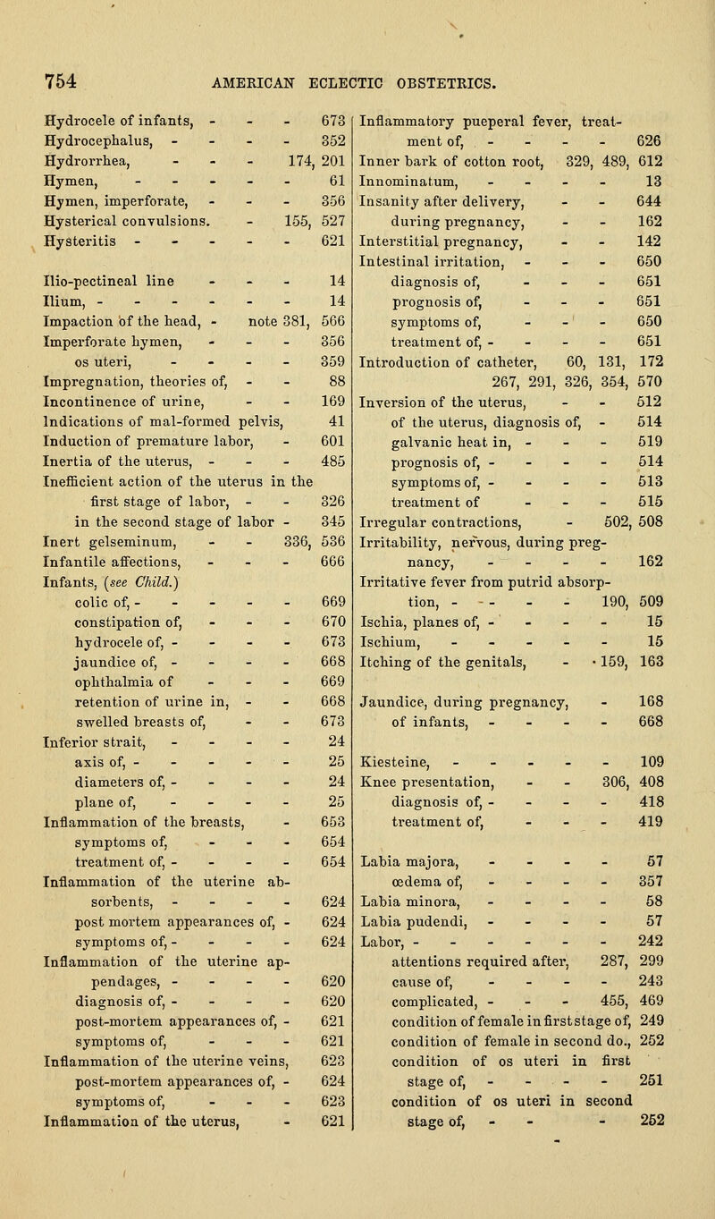 - 673 - 352 - 174 201 61 - 356 155, 527 - 621 _ 14 - 14 note 381, 566 . 356 - 359 Hydrocele of infants, - Hydrocephalus, - Hydrorrhea, Hymen, - - - Hymen, imperforate, Hysterical convulsions. HySteritis - - . Hio-pectineal line Ilium, - - - - Impaction of the head, - Imperforate hymen, OS uteri, Impregnation, theories of, - - 88 Incontinence of urine, - - 169 Indications of mal-formed pelvis, 41 Induction of premature labor, - 601 Inertia of the uterus, - - - 485 Inefficient action of the uterus in the first stage of labor, - - 326 in the second stage of labor - 345 Inert gelseminum, - - 336, 536 Infantile affections, _ - _ 666 Infants, (see Child.) colic of, - - - - - 669 constipation of, - - - 670 hydrocele of, - - - - 673 jaundice of, - - - - 668 ophthalmia of - - - 669 retention of urine in, - - 668 swelled breasts of, - - 673 Inferior strait, _ . _ _ 24 axis of, - - - - - 25 diameters of, - - - - 24 plane of, - - - - 25 Inflammation of the breasts, - 653 symptoms of, - - - 654 treatment of, - - - - 654 Inflammation of the uterine ab- sorbents, - - - - 624 post mortem appearances of, - 624 symptoms of, - - - - 624 Inflammation of the uterine ap- pendages, - - - - 620 diagnosis of, - - - - 620 post-mortem appearances of, - 621 symptoms of, . _ . 621 Inflammation of the uterine veins, 623 post-mortem appearances of, - 624 symptoms of, - . _ 623 Inflammation of the uterus, - 621 Inflammatory pueperal fever, treat- ment of, - - - - 626 Inner bark of cotton root, 329, 489, 612 Innominatum, - - - _ 13 Insanity after delivery, - - 644 during pregnancy, - - 162 Interstitial pregnancy, - - 142 Intestinal irritation, - - - 650 diagnosis of, _ _ _ 651 prognosis of, _ - - 651 symptoms of, - -' - 650 treatment of, - - - - 651 Introduction of catheter, 60, 131, 172 267, 291, 326, 354, 570 Inversion of the uterus, - - 512 of the uterus, diagnosis of, - 514 galvanic heat in, - - - 519 prognosis of, - - - - 514 symptoms of, - - - - 513 treatment of _ _ _ 515 Irregular contractions, - 502, 508 Irritability, nervous, during preg- nancy, _ - - _ 162 Irritative fever from putrid absorp- tion, - - - - - 190, 509 Ischia, planes of, - - - - 15 Ischium, _ - - _ - 15 Itching of the genitals, - • 159, 163 Jaundice, during pregnancy. - 168 of infants. - - - 668 Kiesteine, . . _ 109 Knee presentation, - - 306, 408 diagnosis of, - - - - 418 treatment of, - - - 419 Labia majora. _ _ _ 57 oedema of. - - - 357 Labia minora, - - - 58 Labia pudendi. - - - 57 Labor, - - - - - - 242 attentions required after, 287, 299 cause of, _ _ - - 243 complicated, - - - 455, 469 condition of female in first stage of, 249 condition of female in second do., 252 condition of os uteri in first stage of, - - - - 251 condition of os uteri in second stage of, - - - 262