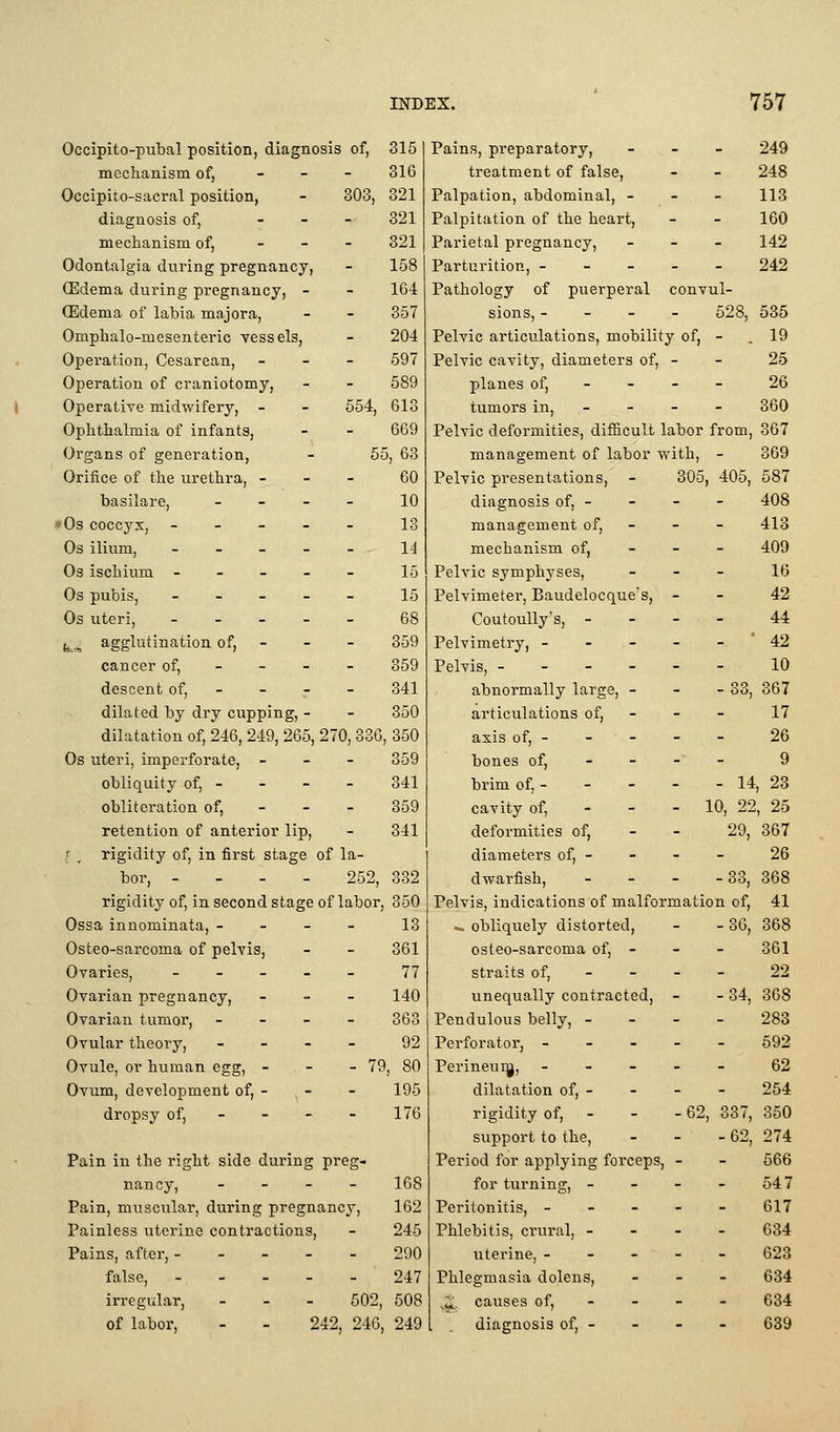 Occipito-pubal position, diagnosis of, 315 mechanism of, _ _ - 316 Occipito-sacral position, - 303, 321 diagnosis of, _ _ _ 321 meciianism of, - _ - 321 Odontalgia during pregnancy, - 158 (Edema during pregnancy, - - 164 (Edema of labia majora, - - 357 Omphalo-mesenteric vessels, - 204 Operation, Cesarean, _ - - 597 Operation of craniotomy, - - 589 ) Operative midwifery, - - 554, 613 Ophthalmia of infants, - - 669 Organs of generation, - 55, 63 Orifice of the urethra, - - - 60 basilare, _ - - - 10 • Os coccyx, ----- 13 Os ilium, ----- 14 Os ischium ----- 15 Os pubis, - _ - _ _ 15 Os uteri, 68 fe.., agglutination of, - - - 359 cancer of, - - - - 359 descent of, - - - - 341 dilated by dry cupping, - - 350 dilatation of, 246, 249, 265, 270, 336, 350 Os uteri, imperforate, - _ - 359 obliquity of, - - - - 341 obliteration of, - - - 359 retention of anterior lip, - 341 ^ , rigidity of, in first stage of la- bor, - - - - 252, 332 rigidity of, in second stage of labor, 350 Ossa innominata, - - - - 13 Osteo-sarcoma of pelvis, - - 361 Ovaries, _ . - _ - 77 Ovarian pregnancy, - - - 140 Ovarian tumor, - - - - 363 Ovular theory, _ - - - 92 Ovule, or human egg, - - - 79, 80 Ovum, development of, - , - - 195 dropsy of, - - - - 176 Pain in the right side during preg- nancy, - _ - _ 168 Pain, muscular, during pregnancy, 162 Painless uterine contractions, - 245 Pains, after, 290 false, 247 irregular, - - - 602, 508 of labor, - - 242, 246, 249 Pains, preparatory, - _ - 249 treatment of false, - - 248 Palpation, abdominal, - - - 113 Palpitation of the heart, - - 160 Parietal pregnancy, - - - 142 Parturition, 242 Pathology of puerperal convul- sions, - - - - 528, 535 Pelvic articulations, mobility of, - , 19 Pelvic cavity, diameters of, - - 25 planes of, - - - - 26 tumors in, - - - - 360 Pelvic deformities, difficult labor from, 367 management of labor with, - 369 Pelvic presentations, - 305, 405, 587 diagnosis of, - - - - 408 management of, - - - 413 mechanism of, - - - 409 Pelvic symphyses, _ - _ 16 Pelvimeter, Baudelocque's, - - 42 CoutouUy's, - - - - 44 Pelvimetry, - - - - - ' 42 Pelvis, 10 abnormally large, - - - 33, 367 articulations of, - - - 17 axis of, - - - - - 26 bones of, - - - - 9 brim of, - - - - - 14, 23 cavity of, - - - 10, 22, 25 deformities of, - - 29, 367 diameters of, - - - - 26 dwarfish, - - _ _ 33^ 368 Pelvis, indications of malformation of, 41 ^ obliquely distorted, - - 36, 368 osteo-sarcoma of, - - - 361 straits of, - - - - 22 unequally contracted, - - 34, 368 Pendulous belly, - - - - 283 Perforator, ----- 592 Perineui^, ----- 62 dilatation of, - - - - 254 rigidity of, - - - 62, 337, 350 support to the, - - - 62, 274 Period for applying forceps, - - 666 for turning, - - - - 547 Peritonitis, ----- 617 Phlebitis, crui'al, - - - - 634 uterine, - - - - . - 623 Phlegmasia dolens, - - - 634 ^^. causes of, - - - - 634 diagnosis of, - - - - 639