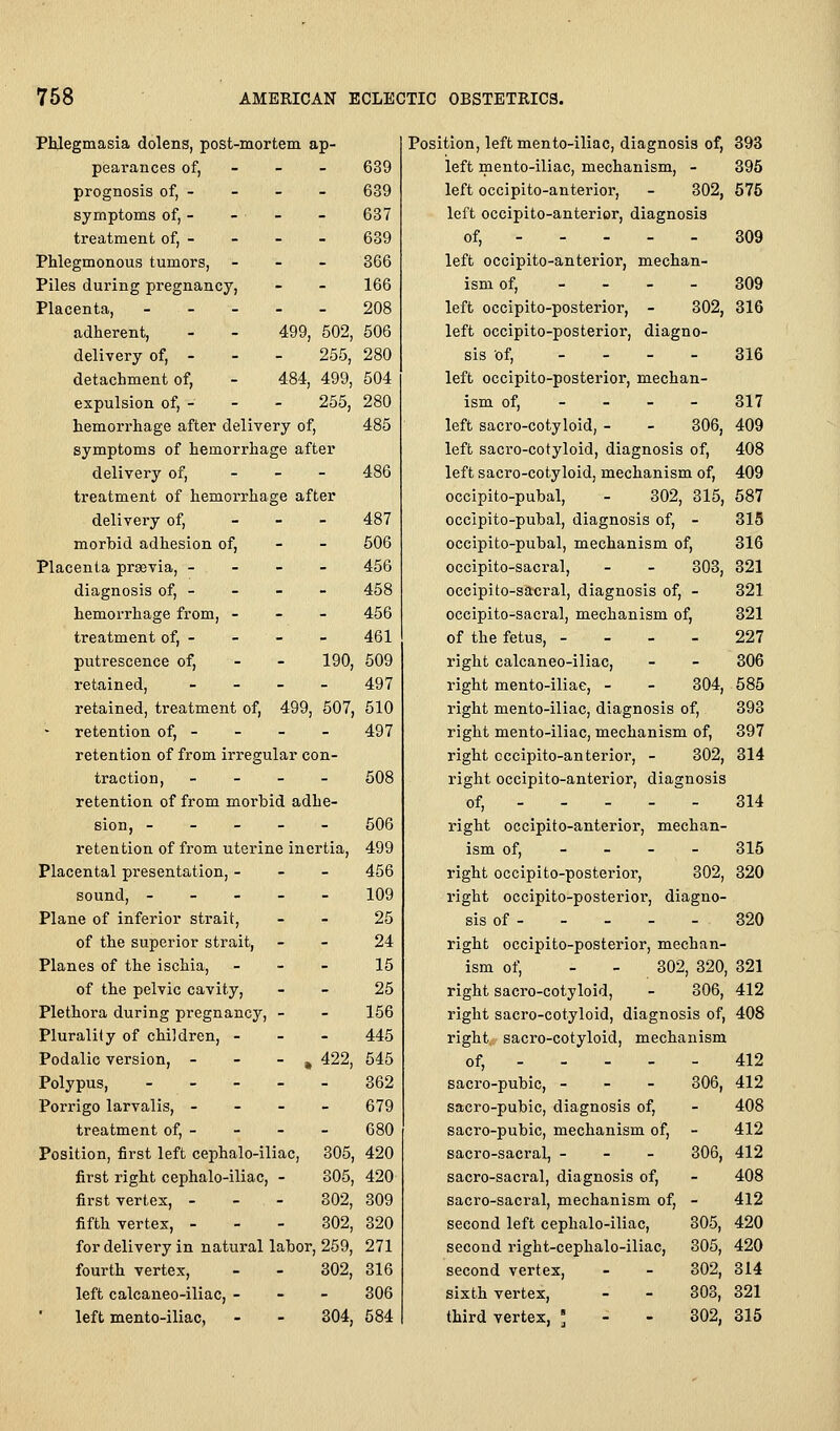 Phlegmasia dolens, post-mortem ap- pearances of, - - - 639 prognosis of, - - - - 639 symptoms of, - - - - 637 treatment of, - - - - 639 Phlegmonous tumors. - - - 366 Piles during pregnan cy, - - 166 Placenta, - - - 208 adherent. - 499 502, 506 delivery of, - - - 255, 280 detachment of, - 484, 499, 504 expulsion of, - - - 255, 280 485 486 hemorrhage after delivery of, symptoms of hemorrhage after delivery of, _ _ - treatment of hemorrhage after delivery of, _ - - 487 morbid adhesion of, - - 606 Placenta prsevia, - - - - 456 diagnosis of, - - - - 458 hemorrhage from, - - - 456 treatment of, - - - - 461 putrescence of, - - 190, 509 retained, _ _ _ _ 497 retained, treatment of, 499, 507, 510 retention of, - - - - 497 retention of from irregular con- traction, - - - - 508 retention of from morbid adhe- sion, ----- 506 retention of from uterine inertia, 499 Placental presentation, - - - 456 sound, ----- 109 Plane of inferior strait, - - 25 of the superior strait, - - 24 Planes of the ischia, - - - 15 of the pelvic cavity, - - 25 Plethora during pregnancy, - - 156 Plurality of children, - - - 445 Podalic version, - - - ^ 422, 545 Polypus, 362 Porrigo larvalis, - - - - 679 treatment of, - - - - 680 Position, first left cephalo-iliac, 305, 420 first right cephalo-iliac, - 305, 420 first vertex, - - - 802, 309 fifth vertex, - - - 302, 320 for delivery in natural labor, 259, 271 fourth vertex, - - 302, 316 left calcaneo-iliac, - - - 306 left mento-iliac, - - 304, 584 Position, left mento-iliac, diagnosis of, 393 left mento-iliac, mechanism, - 395 left occipito-anterior, - 302, 575 left occipito-anterior, diagnosis of, 309 left occipito-anterior, mechan- ism of, - - - - 809 left occipito-posterior, - 802, 316 left occipito-posterior, diagno- sis of, _ _ _ _ 316 left occipito-posterior, mechan- ism of, - - - - 317 left sacro-cotyloid, - - 306, 409 left sacro-cotyloid, diagnosis of, 408 left sacro-cotyloid, mechanism of, 409 occipito-pubal, - 302, 315, 587 occlpito-pubal, diagnosis of, - 315 occipito-pubal, mechanism of, 316 occipito-sacral, - - 303, 321 occipito-sacral, diagnosis of, - 321 occipito-sacral, mechanism of, 321 of the fetus, - - - - 227 right calcaneo-iliac, - - 306 right mento-iliae, - - 304, 585 right mento-iliac, diagnosis of, 393 right mento-iliac, mechanism of, 397 right occipito-anterior, - 302, 314 riglit occipito-anterior, diagnosis of, 314 right occipito-anterior, mechan- ism of, - - - - 315 right occipito-posterior, 302, 320 right occipito-posterior, diagno- sis of 320 right occipito-posterior, mechan- ism of, - - 302, 320, 321 right sacro-cotyloid, - 306, 412 right sacro-cotyloid, diagnosis of, 408 right sacro-cotyloid, mechanism of, 412 sacro-pubic, - - - 306, 412 sacro-pubic, diagnosis of, - 408 sacro-pubic, mechanism of, - 412 sacro-sacral, - - - 306, 412 sacro-sacral, diagnosis of, - 408 sacro-sacral, mechanism of, - 412 second left cephalo-iliac, 305, 420 second right-cephalo-iliac, 305, 420 second vertex, - - 302, 814 sixth vertex, - - 303, 321 third vertex, ] - - 302, 315