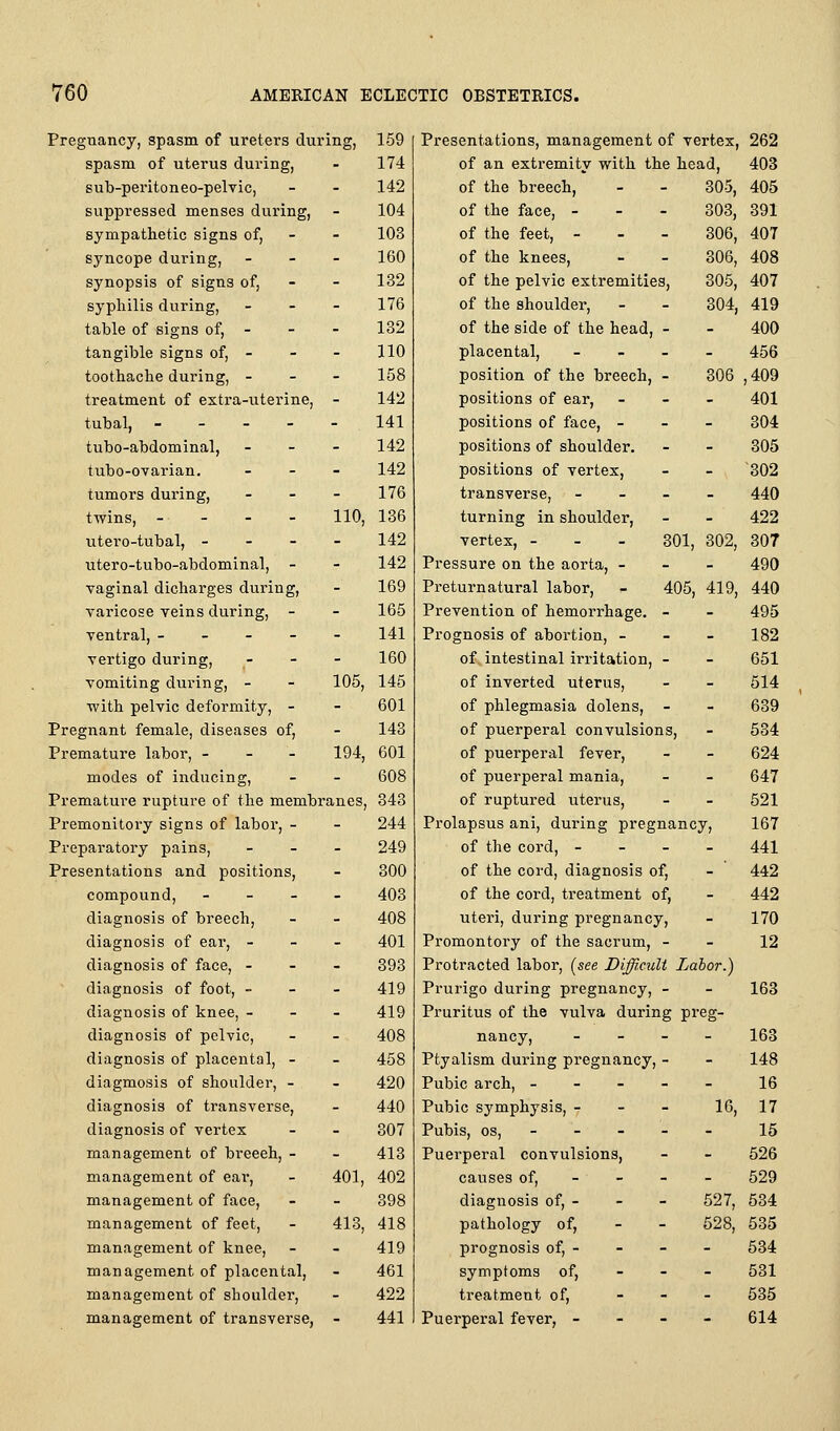 Pregnancy, spasm of ureters during, spasm of uterus during, sub-peritoneo-pelvic, suppressed menses during, sympathetic signs of, syncope during, - - - synopsis of signs of, sypliilis during, - - - table of signs of, - tangible signs of, - toothache during, - - - treatment of extra-uterine, - tubal, _ - - - - tubo-abdominal, - - - tubo-ovarian. _ _ - tumors during, _ _ - twins, - - - - 110, utero-tubal, - - - - utero-tubo-abdominal, - vaginal dicharges during, varicose veins during, - ventral, - - - - - vertigo during, -   vomiting during, - - 105, with pelvic deformity, - Pregnant female, diseases of, Premature labor, - - - 194, modes of inducing. Premature rupture of the membranes. Premonitory signs of labor, - Preparatory pains, _ _ . Presentations and positions, compound, - - - - diagnosis of breech, diagnosis of ear, - - - diagnosis of face, - - - diagnosis of foot, - - - diagnosis of knee, - - - diagnosis of pelvic, diagnosis of placental, - diagmosis of shoulder, - diagnosis of transverse, diagnosis of vertex management of breeeh, - management of ear, - 401, management of face, management of feet, - 413, management of knee, management of placental, management of shoulder, management of transverse, - 159 Presentations, management of vertex, 262 174 of an extremity with the head, 403 142 of the breech, - 305, 405 104 of the face, - - 303, 391 103 of the feet, - - 306, 407 160 of the knees, - 306, 408 132 of the pelvic extremities. 305, 407 176 of the shoulder, - 304, 419 132 of the side of the head, - - 400 110 placental, - - 456 158 position of the breech, - 306 ,409 142 positions of ear, - - 401 141 positions of face, - - - 304 142 positions of shoulder. - - 305 142 positions of vertex. - - 302 176 transverse, - - 440 136 turning in shoulder. - - 422 142 vertex, - - - 301, 302, 307 142 Pressure on the aorta, - - - 490 169 Preturnatural labor. 405, 419, 440 165 Prevention of hemorrhage. - - 495 141 Prognosis of abortion, - - . 182 160 of intestinal irritation. - - 651 145 of inverted uterus. - - 614 601 of phlegmasia dolens, - - 639 143 of puerperal convulsions. - 534 601 of puerperal fever. - - 624 608 of puerperal mania. - - 647 343 of ruptured uterus. - - 521 244 Prolapsus ani, during pregnancy. 167 249 of the cord, - - - 441 300 of the cord, diagnosis of, - 442 403 of the cord, treatment of. - 442 408 uteri, during pregnancy. - 170 401 Promontory of the sacrum, - - 12 393 Protracted labor, (see Difficult La lor.) 419 Prurigo during pregnancy. - - 163 419 Pruritus of the vulva during pi'eg- 408 nancy. - - 163 458 Ptyalism during pregnancy  - 148 420 Pubic arch, - - - - - 16 440 Pubic symphysis, - - 10, 17 307 Pubis, OS, - - - 15 413 Puerperal convulsions. - - 526 402 causes of. - - 529 398 diagnosis of, - - 527, 534 418 pathology of, - 528, 535 419 prognosis of, - - - 534 461 symptoms of. - - 531 422 treatment of. - - 535 441 Puerperal fever, - - - 614