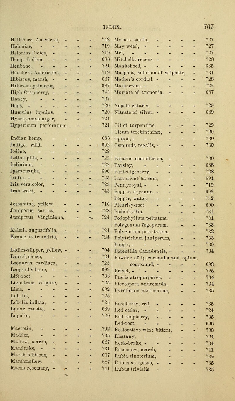 Hellebore, American, - Helonias, _ _ _ Helonias Dioica, - Hemp, Indian, Henbane, _ - _ Heuchera Americana, - Hibiscus, marsli, - Hibiscus palustris, High Cranberry, - Honey, _ _ - Hops, - - - - Humuius lupulus, Hyoscyamus niger, Hypericum perforatum, Indian hemp, Indigo, wild, Iodine, _ __ _ Iodine pills, - - - lodinium, - _ _ Ipecacuanha, Iridin, - - - - Iris versicolor, Iron weed, - - - Jessamine, yellow, Juniperus sabina, Juniperus Virginiana, Kalmia augustifolia, Krameria triandria, Ladies-slipper, yellow, -' Laurel, sheep, Leonurus cardiaca. Leopard's bane, - Life-root, _ - _ Ligustrum vulgare, Lime, - - - - Lobelia, _ _ _ Lobelia inflata, Lunar caustic, Lupulin, _ _ _ Macrotin, - - _ Madder, - _ _ Mallow, marsh, -^ Mandrake, - _ _ Marsh hibiscus, - Marshmallow, Marsh rosemary, - ,- 742 Maruta cotula, - - 727 719 May weed, - - . - - 727 719 Mel, - - . . - - 727 688 Mitchella repens, - - • - - 728 721 Monkshood, - - - - - 685 719 687 Morphia, solution of sulphate, Mother's cordial, - - - - 731 728 687 Motherwort, - - - - - 725 743 Muriate of ammonia, - - - 687 727 720 720 Nepeta cataria, Nitrate of silYsr, - - - 729 689 721 721 Oil of turpentine. - - 729 Oleum terebinthinse, - 729 688 Opium, - - - - - - 730 692 722 Osmunda regalis, - - - 730 722 Papaver somniferum, - . - 730 722 Parsley, _ . _ - - 688 696 Partridgeberry, - - 728 723 Parturient'balsam. - - 694 723 743 716 728 724 Pennyroyal, - - - Pepper, cayenne, - Pepper, water, Pleurisy-root, Podophyllin, Podophyllum peltatum. - - 719 693 732 690 731 731 724 724 Polygonum fagopyrum, Polygonum punctatum, Polytrichum juniperum, - - 733 732 738 704 Poppy,- - - . Potentilla Canadensis, - - - 730 734 724 725 689 Powder of ipecacuanha and op compound, - - - Privet, - - - um. 693 725 738 725 692 725 Pteris atropurpurea, Pterospora andromeda, Pyrethrum parthenium, - - 734 734 735 725 689 Easpberry, red, - Red cedar, - - _ - - 735 724 720 Red raspberry. Red-root, - . . - - 735 696 702 Restorative wine bitters, - - 703 735 Rhatany, - - _ - - 724 687 Rock-brake, - - _ . _ 734 731 687 Rosemary, marsh, Rubia tinctorium, - - 741 735 687 Riibus strigosus, - ■- - 735 741 Rubus trivialis, - - 735