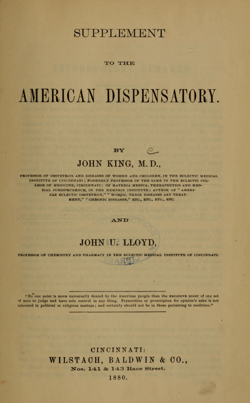 TO THE AMERICAN DISPENSATORY. BY Q^ JOHN KING, M.D., PBOFESSOR OF OBSTETRICS AND DISEASES OF WOMEN AND CHILDREN, IN THE ECLECTIC MEDICAL INSTITUTE OF CINCINNATI ; FORMERLY PROFESSOR OF THE SAME IN THE ECLECTIC COL- LEGE OF MEDICINE, CINCINNATI; OF MATERIA MEDTCA, THERAPEUTICS AND MED- ICAL JURISPRUDENCE, IN THE MEMPHIS INSTITUTE J AUTHOR OF AMERI- CAN ECLECTIC OBSTETRICS,  WOM^N, THEIR DISEASES AND TREAT- MENT,  CHBONIC DISEASES, ETC., ETC., ETC., ETC. AND JOHN U. LLOYD, PROFESSOR OF CHEMISTRY AND PHARMACY IN THE ECLECTIC MEDICAL INSTITUTE OF CINCINNATL No one point is more universally denied by the American people than the exclusive eight of one set ■^f men to judge and have sole control in any thing. Persecution or proscription for opinion's sake is not <olerated in political or religious matters; and certainly should not be in those pertaining to medicine. CriSrCINNATI: WILSTACH, BALDWIN & CO., Nos. 141 & 143 Race Street. 1880.