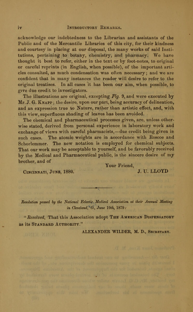 acknowledge our indebtedness to the Librarian and assistants of the Public and of the Mercantile Libraries of this city, for their kindness and courtesy in placing at our disposal, the many works of said Insti- tutions, pertaining to botany, chemistry, and pharmacy. We have thought it best to refer, either in the text or by foot-notes, to original or careful reprints (in English, when possible), of the important arti- cles consulted, as much condensation was often necessary; and we are confident that in many instances the reade^r will desire to refer to the original treatises. In all cases it has been our aim, when possible, to give due credit to investigators. The illustrations are original, excepting Fig. 9, and were executed by Mr. J. G. Knapp ; the desire, upon our part, being accuracy of delineation, and an expression true to Nature, rather than artistic effect, and, with this view, superfluous shading of leaves has been avoided. Th^ chemical and pharmaceutical processes given, are, unless other- wise stated, derived from personal experience in laboratory work and exchange of views with careful pharmacists,—due credit being given in such cases. The atomic weights are in accordance with Eoscoe and Schorlemmer. The new notation is employed for chemical subjects. That our work maybe acceptable to yourself, and be favorably received by the Medical and Pharmaceutical public, is the sincere desire of my brother, and of Your Friend, Cincinnati, June, 1880. J. U. LLOYD Resolution passed by the National Eclectic, Medical Association at their Annual Meeting in Cleveland,''0., June 19th, 1879; ''Resolved, That this Association adopt The American Dispensatory as its Standard Authority. ALEXANDER WILDER, M. D., Secretary.