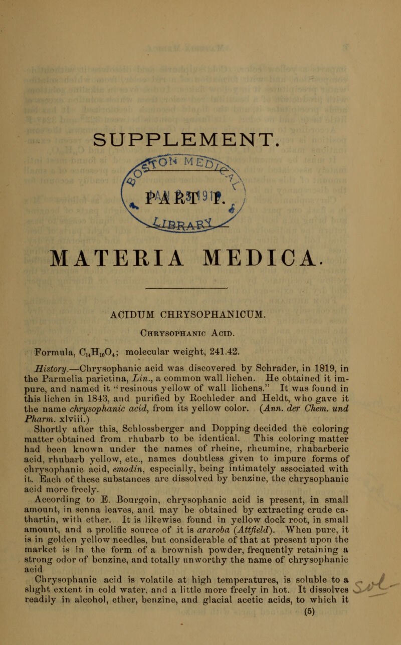 ON MggT^ MATERIA MEDICA. ACIDUM CHRYSOPHANICUM. Chrysophanic Acid. Formula, C14H10O4; molecular weight, 241.42. History.—Chrysophanic acid was discovered by Schrader, in 1819, in the Parmelia parietina, Lin., a common wall lichen. He obtained it im- pure, and named it ''resinous yellow of wall lichens. It was found in this lichen in 1843, and purified by Kochleder and Heldt, who gave it the name chrysophanic acid, from its yellow color. (^Ann. der Chem. und Pharm. xlviii.) Shortly after this, Schlossberger and Bopping decided the coloring matter obtained from rhubarb to be identical. This coloring matter had been known under the names of rheine, rheumine, rhabarberic acid, rhubarb yellow, etc., names doubtless given to impure forms of chrysophanic acid, emodin, especially, being intimately associated with it. JBach of these substances are dissolved by benzine, the chrysophanic acid more freely. According to E. Bourgoin, chrysophanic acid is present, in small amount, in senna leaves, and may be obtained by extracting crude ca- thartin, with ether. It is likewise found in yellow dock root, in small amount, and a prolific source of it is araroha (Attfield). When pure, it is in golden yellow needles, but considerable of that at present upon the market is in the form of a brownish powder, frequently retaining a strong odor of benzine, and totally unworthy the name of chrysophanic acid Chrysophanic acid is volatile at high temperatures, is soluble to a slight extent in cold water, and a little more freely in hot. It dissolves readily in alcohol, ether, benzine, and glacial acetic acids, to which it S^'