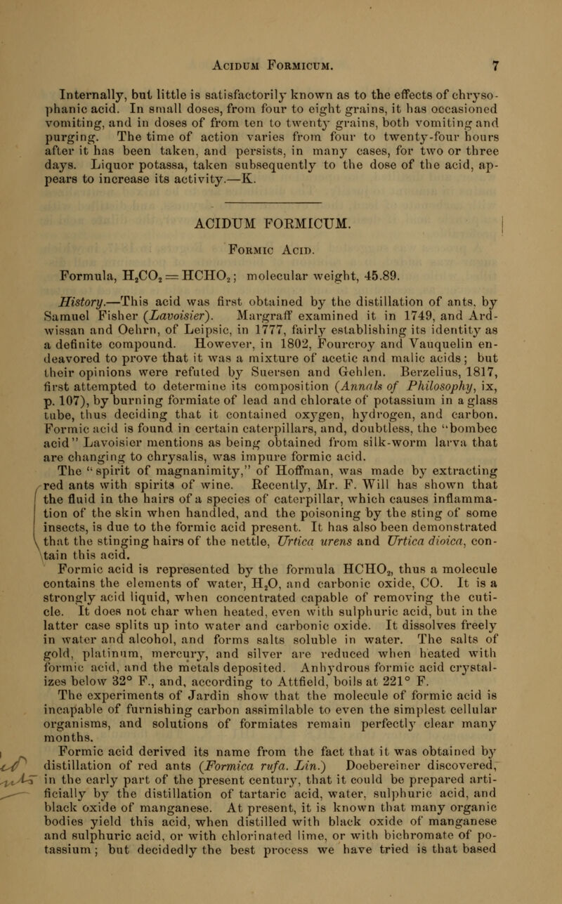 Internally, but little is satisfactorily known as to the effects of chryso- phanic acid. In small doses, from four to eight grains, it has occasioned vomiting, and in doses of from ten to twenty grains, both vomiting and purging. The time of action varies from four to twenty-four hours after it has been taken, and persists, in many cases, for two or three days. Liquor potassa, taken subsequently to the dose of the acid, ap- pears to increase its activity.—K. ACIDUM FOKMICUM. Formic Acid. Formula, H2CO2 == IICIIO2; molecular weight, 45.89. History.—This acid was first obtained by the distillation of ants, by Samuel Fisher {Lavoisier). Margraff examined it in 1749, and Ard- wissan and Oehrn, of Leipsic, in 1777, fairly establishing its identity as a definite compound. However, in 1802, Fourcroy and Yauquelin en- deavored to prove that it was a mixture of acetic and malic acids; but their opinions were refuted by Suersen and Gehlen. Berzelius, 1817, first attempted to determine its composition {Annals of Philosophy^ ix, p. 107), by burning formiate of lead and chlorate of potassium in a glass tube, thus deciding that it contained oxj^gen, hydrogen, and carbon. Formic acid is found in certain caterpillars, and, doubtless, the bombec acid Lavoisier mentions as being obtained from silk-worm larva that are changing to chrysalis, was impure formic acid. The spirit of magnanimity, of Hoffman, was made by extracting red ants with spirits of wine. Eecently, Mr. F. Will has shown that the fluid in the hairs of a species of caterpillar, which causes inflamma- tion of the skin when handled, and the poisoning by the sting of some insects, is due to the formic acid present. It has also been demonstrated that the stinging hairs of the nettle, Urtica urens and Urtica dioica, con- \tain this acid. Formic acid is represented by the formula HCHO2, thus a molecule contains the elements of water, HgO, and carbonic oxide, CO. It is a strongly acid liquid, when concentrated capable of removing the cuti- cle. It does not char when heated, even with sulphuric acid, but in the latter case splits up into water and carbonic oxide. It dissolves freely in water and alcohol, and forms salts soluble in water. The salts of gold, platinum, mercury, and silver are reduced when heated with formic acid, and the nietals deposited. Anh3'drou8 formic acid crystal- izes below 32° F., and, according to Attfield, boils at 221° F. The experiments of Jardin show that the molecule of formic acid is incapable of furnishing carbon assimilable to even the simplest cellular organisms, and solutions of formiates remain perfectly clear many months. I Formic acid derived its name from the fact that it was obtained b}^ ^^^ distillation of red ants (Formica rvfa. Lin.) Doebereiner discovered, yi^^^A^ in the early part of the present century, that it could be prepared arti- ^,^— ficially by the distillation of tartaric acid, water, sulphuric acid, and black oxide of manganese. At present, it is known that many organic bodies yield this acid, when distilled with black oxide of manganese and sulphuric acid, or with chlorinated lime, or with bichromate of po- tassium ; but decidedly the best process we have tried is that based