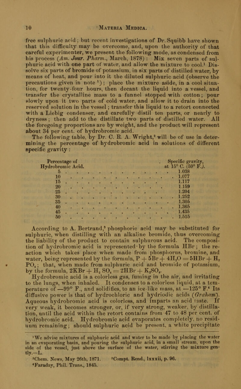 free sulphuric acid ; but recent investigations of Dr. Squibb have shown that this difficulty ma}' be overcome, and, upon the authority of that careful experimenter, we present the following mode, as condensed from his process (^Am. Jour. Pharm., March, 1878) : Mix seven parts of sul- phuric acid with one part of water, and allow the mixture to cool.^ Dis- solve six parts of bromide of potassium, in six parts of distilled water, by means of heat, and pour into it the diluted sulphuric acid (observe the precautions given in note ^) ; place the mixture aside, in a cool situa- tion, for twenty-four hours, then decant the liquid into a vessel, and transfer the crystalline mass to a funnel stopped with cotton; pour slowly upon it two parts of cold water, and allow it to drain into the reserved solution in the vessel; transfer this liquid to a retort connected with a Liebig condenser, and carefully distil ten parts, or nearly to dryness ; then add to the distillate two parts of distilled water. All the foregoing proportions are by weight, and the product will represent about 34 per cent, of hydrobromic acid. The following table, b}' Dr. C. E. A. Wright,^ will be of use in deter- mining the percentage of hydrobromic acid in solutions of different specific gravity : Percentage of . Specific gravity, Hydrobromic Acid. at 15° C. (59° F.;. 5 1.038 10 1.077 15 1.117 20 1.159 25 1.204 30 1.252 35 1.305 40 1.365 45 1.435 60 1.515 According to A. Bertrand,' phosphoric acid may be substituted for sulphuric, when distilling with an alkaline bromide, thus overcoming the liability of the product to contain sulphurous acid. The composi- tion of hj^lrobromic acid is represented-by the formula HBr ; the re- action which takes place when made from phosphorus, bromine, and water, being represented by the formula, P -f 5Br-(- 4H2O = 5HBr -f- Hg PO4; that, when made from sulphuric acid and bromide of potassium, by the formula, 2KBr -f H^ SO^ = 2HBr + K^SO^. Hydrobromic acid is a colorless gas, fuming in the air, and irritating to the lungs, when inhaled. It condenses to a colorless liquid, at a tem- perature of—99° F., and solidifies, to an ice-like mass, at —125° F.* Its diffusive power is that of hj^drochloric and hydriodic acids (Grahani). Aqueous hydrobromic acid is colorless, and imparts an acid mste. If very weak, it becomes stronger, or, if very strong, weaker, by distilla- tion, until the acid within the retort contains from 47 to 48 per cent, of hydrobromic acid. Hydrobromic acid evaporates completely, no resid- uum remaining; should sulphuric acid be present, a white precipitate ^We advise mixtures of sulphuric acid and water to be made by placing the water in an evaporating basin, and pouring the sulphuric acid, in a small streani, upon the side of the vessel, just above the surface of the water, stirring the mixture gen- tly.-L. 2Chem. News, May 26th, 1871. 3Compt. Rend., Ixxxii, p. 96. ^Faraday, Phil. Trans., 1845.