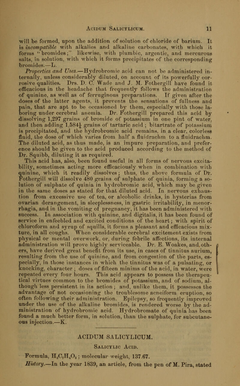 ■will be formed, upon the addition of solution of chloride of barium. It is incompatible with alkalies and alkaline carbonates, with which it forms bromides; likewise, with plumbic, argentic, and mercurous salts, in solution, with which it foi-ms precipitates of the corresponding bromides.—L. Properties and Uses.—Hydrobromic acid can not be administered in- ternally, unless considerably diluted, on account of its powerfully cor- rosive qualities. Drs. D. C. Wade and J. M. Fothergill have found it efficacious in the headache that frequently follows the administration of quinine, as well as of ferruginous preparations. If given after the doses of the latter agents, it prevents tlie sensations of fullness and pain, that are apt to be occasioned by them, especially with those la- boring under cerebral anemia. Dr. Fothergill prepared this acid by dissolving 1,297 grains of bromide of potassium in one pint of water, and then adding 1,584J grains of tartaric acid ; bitartrate of potassium is precipitated, and the hydrobromic acid remains, in a clear, colorless fluid, the dose of which varies from half a fluidrachm to a fluidrachm. The diluted acid, as thus made, is an impure preparation, and prefer- ence should be given to the acid produced according to the method of Dr. Squibb, diluting it as required. This acid has, also, been found useful in all forms of nervous excita- bility, sometimes acting more efficaciously when in combination with quinine, which it readily dissolves ; thus, the above formula of Dr. Fothergill will dissolve 480 grains of sulphate of quinia, forming a so- lution of sulphate of quinia in hydrobromic acid, which may be given in the same doses as stated for tliat diluted acid. In nervous exhaus- tion from excessive use of tea, or alcoholic drinks, in hysterias from ovarian derangement, in sleeplessness, in gastric irritability, in menor- rhagia, and in the vomiting of pregnancy, it has been administered with success. In association with quinine, and digitalis, it has been found of service in enfeebled and excited conditions of the heart; with spirit of chloroform and syrup of squills, it forms a pleasant and efficacious mix- ture, in all coughs. When considerable cerebral excitement exists from physical or mental overwork, or, during febrile affections, its internal administration will prove highly serviceable. Dr. E. Woakes, and,oth- ers, have derived great benefit from its use, in cases of tinnitus aurium, resulting from the use of quinine, and from congestion of the parts, es- pecially, in those instances in which the tinnitus was of a pulsating, or knocking, character ; doses of fifteen minims of the acid, in water, were repeated every four hours. This acid appears to possess the therapeu- tical virtues common to the bromides of potassium, and of sodium, al- though less persistent in its action ; and, unlike them, it possesses the advantage of not occasioning the troublesome acneiform eruption, so often following their administration. Epilepsy, so frequently improved under the use of the alkaline bromides, is rendered worse by the ad- ministration of hydrobromic acid. Hj^drobromate of quinia has been found a much better form, in solution, than the sulphate, for subcutane- ous injection.—K. ACIDUM SALICYLICUM. Salicylic Acid. Formula, HjCTH^Oa; molecular weight, 137.67. History.—In the year 1839, an article, from the pen of M. Pira, stated