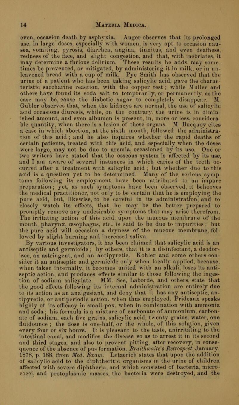 even, occasion death by asphyxia. Auger observes that its prolonged use, in large doses, especially with women, is very apt to occasion nau- sea, vomiting, pyrosis, diarrhea, angina, tinnitus, and even deafness, redness of the face, and slight congestion, and that, with inebriates, it may determine a furious delirium. These results, he adds, may some- times be prevented, or mitigated, by administering it in milk, or in un- leavened bread with a cup of milk. Pye Smith has observed that the urine of a patient who has been taking salicylic acid, gave the charac- teristic saccharine reaction, with the copper test; while Muller and others have found its soda salt to temporarily, or permanently, as the case may be, cause the diabetic sugar to completely disa])pear. M. Gubler observes that, when the kidneys are normal, the use of salicylic acid occasions diuresis, while, on the contrary, the urine is in dimin- ished amount, and even albumen is present, in, more or less, considera- ble quantity, when there is a lesion of these organs. M. Bucquoy cites a case in which abortion, at the sixth month, followed the administra- tion of this acid ; and he also inquires whether the rapid deaths of certain patients, treated with this acid, and especially when the doses were large, may not be due to uremia, occasioned by its use. One or two writers have stated that the osseous system is affected by its use, and I am aware of several instances in which caries of the teeth oc- curred after a treatment with salicylic acid ; but whether due to this acid is a question 3-et to be determined. Many of the serious symp- toms following its employment have been attribuLed to an impure preparation ; yet, as such symptoms have been observed, it behooves the medical practitioner, not only to be certain that he is employing the pure acid, but, likewise, to be careful in its administration, and to closely watch its effects, that he may be the better prepared to promptly remove any undesirable symptoms that mjiy arise therefrom. The irritating action of this acid, U])on the mucous membrane of the mouth, pharynx, oesophagus, etc., is said to be duo to impurities ; but the pure acid will occasion a dryness of the mucous membrane, fol- lowed by slight burning and increased saliva. By various investigators, it has been claimed that salicylic acid is an antiseptic and germicide ; by others, that it is a disinfectant, a deodor- izer, an astringent, and an antipyretic. Kohler and some others con- sider it an antiseptic and germicide only when locally applied, because, when taken internally, it becomes united with an alkali, loses its anti- septic action, and produces effects similar to those following the inges- tion of sodium salic3^1ate. MM. See, Laborde, and others, state that the good effects following its internal administration are entirely due to its action as an analgesiant, and deny that it has any antiseptic, an- tipyretic, or antiperiodic action, when thus employed. Prideaux speaks highly of its efficacy in small-pox, when in combination with ammonia and soda; his formula is a mixture of carbonate of ammonium, carbon- ate of sodium, each five grains, salicylic acid, t\venty grains, water, one fluidounce ; the dose is one-half or the whole, of this solu^tion, given every four or six hours. It is pleasant to the taste, unirritating to the intestinal canal, and modifies the disease so as to arrest it in its second and third stages, and also to prevent pitting, after recovery, in conse- quence of the absence of pus formation. Braithwaite's Retrospect, January, 1878, p. 188, from Med. Exam. Letzerich states that upon the addition of salicylic acid to the diphtheritic organisms in the urine of children affected with severe diphtheria, and which consisted of bacteria, micro- cocci, and protoplasmic masses, the bacteria were destroyed, and the
