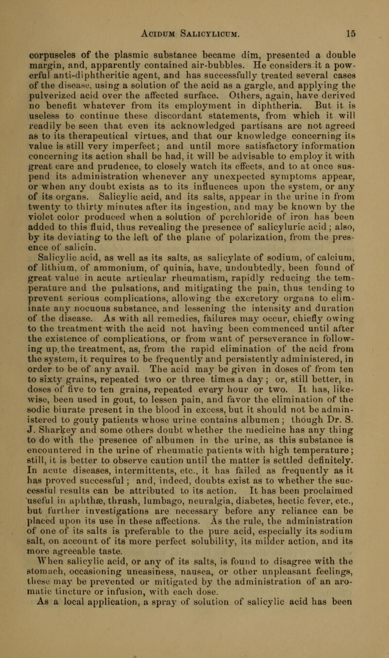 corpuscles of the plasmic substance became dim, presented a double margin, and, apparently contained air-bubbles. He considers it a pow- erful anti-diphtheritic agent, and has successfully treated several cases of the disease, using a solution of the acid as a gargle, and applying the pulverized acid over the affected surface. Others, again, have derived no benefit whatever from its employment in diphtheria. But it is useless to continue these discordant statements, from which it will readily be seen that even its acknowledged partisans are not agreed as to its therapeutical virtues, and that our knowledge concerning ils value is still very imperfect; and until more satisfactory information concerning its action shall be had, it will be advisable to employ it with great care and prudence, to closely watch its effects, and to at once sus- pend its administration whenever any unexpected symptoms appear, or when any doubt exists as to its influences upon the system, or any of its organs. Salicylic acid, and its salts, appear in the urine in from twenty to thirty minutes after its ingestion, and may be known by the violet color produced when a solution of perchloride of iron has been added to this fluid, thus revealing the presence of salicyluric acid ; also, by its deviating to the left of the plane of polarization, from the pres- ence of salicin. Salicj^ic acid, as well as its salts, as salicylate of sodium, of calcium, of lithium, of ammonium, of quinia, have, undoubtedly, been found of great value in acute articular rheumatism, rapidly reducing the tem- perature and the pulsations, and mitigating the pain, thus tending to prevent sei'ious complications, allowing the excretory organs to elim- inate any nocuous substance, and lessening the intensity and duration of the disease. As with all remedies, failures may occur, chiefly owing to the treatment with the acid not having been commenced until after the existence of complications, or from want of perseverance in follow- ing up. the treatment, as, from the rapid elimination of the acid from the system, it requires to be frequently and persistently administered, in order to be of any avail. The acid ma}^ be given in doses of from ten to sixty grains, repeated two or three times a day; or, still better, in doses of five to ten grains, repeated every hour or two. It has, like- wise, been used in gout, to lessen pain, and favor the elimination of the sodic biurate present in the blood in excess, but it should not be admin- istered to gouty patients whose urine contains albumen ; though Dr. S. J. Sharkey and some others doubt whether the medicine has any thing to do with the presence of albumen in the urine, as this substance is encountered in the urine of rheumatic patients with high temperature; still, it is better to obsei-ve caution until the matter is settled definitely. In acute diseases, intermittents, etc., it has failed as frequently as it has proved successful ; and, indeed, doubts exist as to whether the suc- cessful results can be attributed to its action. It has been proclaimed useful in aphthae, thrush, lumbago, neuralgia, diabetes, hectic fever, etc., but further investigations are necessarj^ before any reliance can be placed upon its use in these afl^ections. As the rule, the administration of one of its salts is preferable to the pure acid, especially its sodium salt, on account of its more perfect solubility, its milder action, and its more agreeable taste. When salicylic acid, or any of its salts, is found to disagree with the stomach, occasioning uneasiness, nausea, or other unpleasant feelings, these may be prevented or mitigated by the administration of an aro- matic tincture or infusion, with each dose. As a local application, a spray of solution of salicylic acid has been