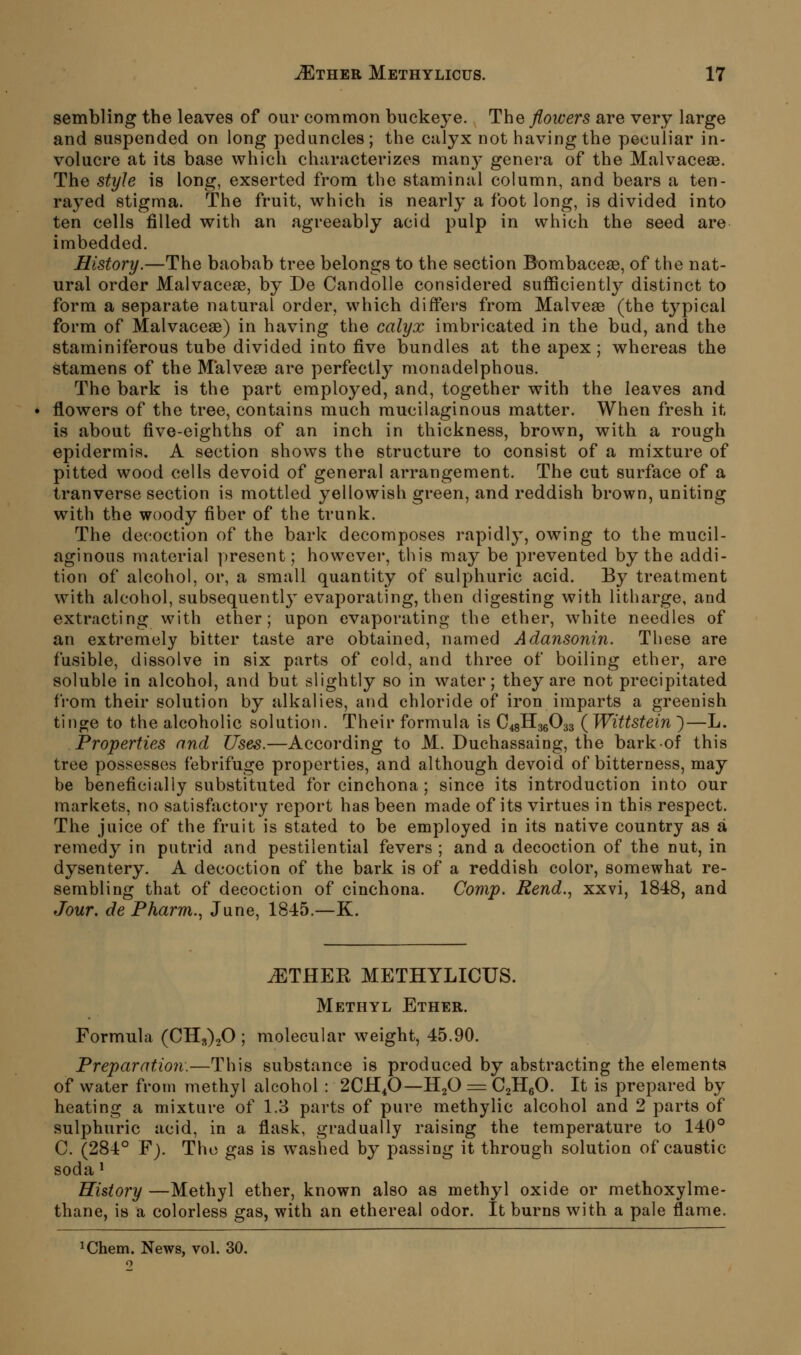 sembling the leaves of our common buckeye. The flowers are very large and suspended on long peduncles; the calyx not having the peculiar in- volucre at its base which characterizes man}^ genera of the Malvaceaa. The styJe is long, exserted from the staminal column, and bears a ten- rayed stigma. The fruit, which is nearly a foot long, is divided into ten cells filled with an agreeably acid pulp in which the seed are imbedded. History.—The baobab tree belongs to the section Bombaceae, of the nat- ural order Malvaceae, by De Candolle considered sufficiently distinct to form a separate natural order, which differs from Malvese (the typical form of Malvaceae) in having the calyx imbricated in the bud, and the staminiferous tube divided into five bundles at the apex; whereas the stamens of the Malveae are perfectly monadelphous. The bark is the part employed, and, together with the leaves and flowers of the tree, contains much mucilaginous matter. When fresh it is about five-eighths of an inch in thickness, brown, with a rough epidermis. A section shows the structure to consist of a mixture of pitted wood cells devoid of general arrangement. The cut surface of a tranverse section is mottled yellowish green, and reddish brown, uniting with the woody fiber of the trunk. The decoction of the bark decomposes rapidly, owing to the mucil- aginous material present; however, this may be prevented by the addi- tion of alcohol, or, a small quantity of sulphuric acid. By treatment with alcohol, subsequentl}^ evaporating, then digesting with litharge, and extracting with ether; upon evaporating the ether, white needles of an extremely bitter taste are obtained, named Adansonin. These are fusible, dissolve in six parts of cold, and three of boiling ether, are soluble in alcohol, and but slightly so in water; they are not precipitated from their solution by alkalies, and chloride of iron imparts a greenish tinge to the alcoholic solution. Their formula is CisHggOaa (^Wittstein )—L. Properties and Uses.—According to M. Duchassaing, the barkof this tree possesses febrifuge properties, and although devoid of bitterness, may be beneficially substituted for cinchona ; since its introduction into our markets, no satisfactory report has been made of its virtues in this respect. The juice of the fruit is stated to be employed in its native country as a remedy in putrid and pestilential fevers ; and a decoction of the nut, in dysentery. A decoction of the bark is of a reddish color, somewhat re- sembling that of decoction of cinchona. Comp. Rend., xxvi, 1848, and Jour, de Pharm., June, 1845.—K. ^THER METHYLICUS. Methyl Ether. Formula (CH,)20 ; molecular weight, 45.90. Preparation.—This substance is produced by abstracting the elements of water from methyl alcohol : 2CH4O—HjO = G^^O. It is prepared by heating a mixture of 1.3 parts of pure methylic alcohol and 2 parts of sulphuric acid, in a flask, gradually raising the temperature to 140° C. (284° F). The gas is washed by passing it through solution of caustic soda' History —Methyl ether, known also as methyl oxide or methoxylme- thane, is a colorless gas, with an ethereal odor. It burns with a pale flame. iChem. News, vol. 30.