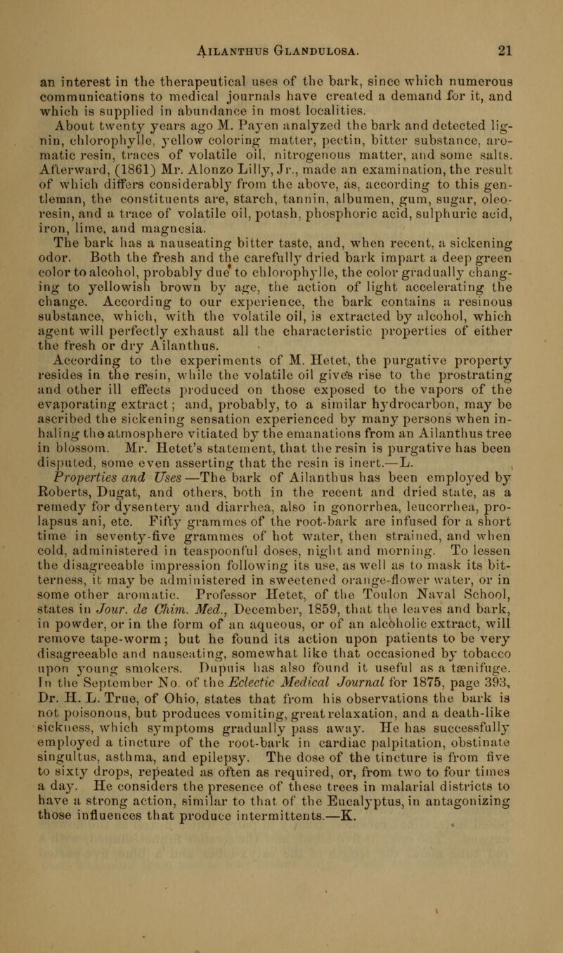 an interest in the therapeutical uses of the bark, since which numerous communications to medical journals have created a demand for it, and which is supplied in abundance in most localities. About twenty years ago M. Payen analyzed the bark and detected lig- nin, chloropliylle, j-ellow coloring matter, pectin, bitter substance, aro- matic resin, traces of volatile oil, nitrogenous matter, and some salts. Afterward, (1861) Mr. Alonzo Lilly, Jr., made an examination, the result of which differs considerablj from the above, as, according to this gen- tleman, the constituents are, starch, tannin, albumen, gum, sugar, oleo- resin, and a trace of volatile oil, potash, phosphoric acid, sulphuric acid, iron, lime, and magnesia. The bark has a nauseating bitter taste, and, when recent, a sickening odor. Both the fresh and the carefully dried bark impart a deep green color to alcohol, probably due to chlorophj'lle, the color gradually chang- ing to yellowish brown by age, the action of light accelerating the change. According to our experience, the bark contains a resinous substance, which, with the volatile oil, is extracted by alcohol, which agent will perfectly exhaust all the characteristic properties of either the fresh or dry Ailanthus. According to the experiments of M. Hetet, the purgative property resides in the resin, while the volatile oil give's rise to the prostrating and other ill effects produced on those exposed to the vapors of the evaporating extract; and, probably, to a similar hj'drocarbon, may be ascribed the sickening sensation experienced by many persons when in- haling tho atmosphere vitiated by the emanations from an Ailanthus tree in blossom. Mr. Hetet's statement, that the resin is purgative has been disputed, some even asserting that the resin is inert.—L. , Properties and Uses—The bark of Ailanthus has been employed by Roberts, Dugat, and others, both in the recent and dried state, as a remedy for dysentery and diarrhea, also in gonorrhea, leucorrhea, pro- lapsus ani, etc. Fifty grammes of the root-bark are infused for a short time in sevent^^-five grammes of hot water, then strained, and when cold, administered in teaspoonful doses, night and morning. To lessen the disagreeable impression following its use, as well as to mask its bit- terness, it may be administered in sweetened orange-flower water, or in some other aromatic. Professor Hetet, of the Toulon Naval School, states in Jour, de Chim. Med., December, 1859, that the leaves and bark, in powder, or in the form of an aqueous, or of an alcoholic extract, will remove tape-worm; but he found its action upon patients to be very disagreeable and nauseating, somewhat like that occasioned by tobacco upon young smokers. Dupuia has also found it useful as a taenifuge. In the September No. o^ Vwq Eclectic Medical Journal for 1875, page 393, Dr. H. L. True, of Ohio, states that from his observations the bark is not poisonous, but produces vomiting, great relaxation, and a death-like sickness, which symptoms gradually pass away. He has successfully employed a tincture of the root-bark in cardiac palpitation, obstinate singultus, asthma, and epilepsy. The dose of the tincture is from five to sixty drops, repeated as often as required, or, from two to four times a day. He considers the presence of these trees in malarial districts to have a strong action, similar to that of the Eucalyptus, in antagonizing those influences that produce intermittents.—K.