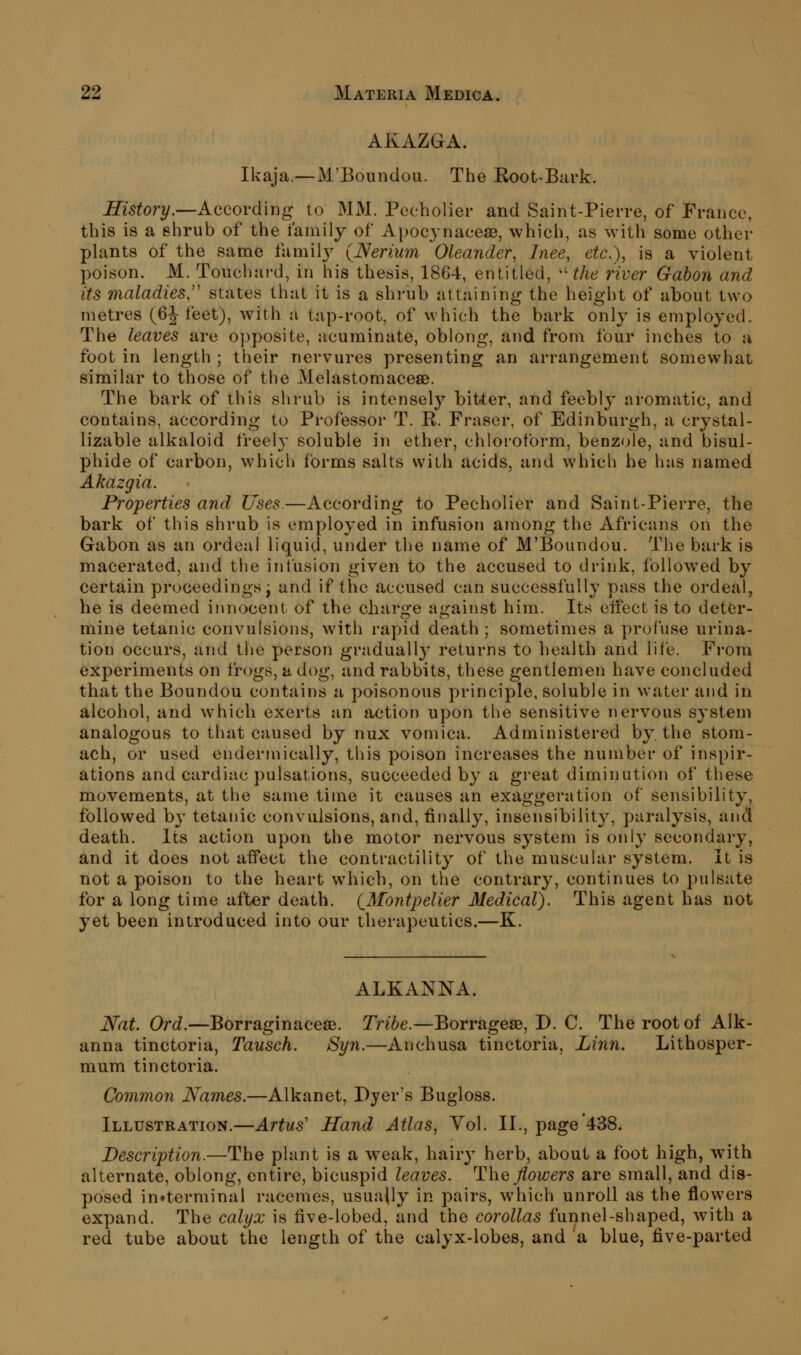 AKAZGA. Ikaja.—M'Boundou. The Eoot-Bark. History.—According to MM. Pecholier and Saint-Pierre, of France, this is a shrub of the family of Apoc^ynaceae, which, as with some other plants of the same famih^ (Nerium Oleander, Inee, etc.), is a violent poison, M. Touchard, in his thesis, 1864, entitled, ''the river Gabon and its maladies,'' states that it is a shrub attaining the height of about two metres (6J- feet), with a tap-root, of which the bark only is employed. The leaves are opposite, acuminate, oblong, and from four inches to a foot in length ; their nervures presenting an arrangement somewhat similar to those of the Melastomacese. The bark of this shrub is intensely bitter, and feebly aromatic, and contains, according to Professor T. R. Fraser, of Edinburgh, a crystal- lizable alkaloid freely soluble in ether, chloroform, benzole, and bisul- phide of carbon, whicli forms salts with acids, and which he has named Akazgia. Properties and Uses.—According to Pecholier and Saint-Pierre, the bark of this shrub is employed in infusion among the Africans on the Gabon as an ordeal liquid, under the name of M'Boundou. The bark is macerated, and the infusion given to the accused to drink, follow^ed by certain proceedings j and if the accused can successfully pass the ordeal, he is deemed innocent of the charge against him. Its effect is to deter- mine tetanic convulsions, with rapid death ; sometimes a profuse urina- tion occurs, and tlie person gradually returns to health and life. From experiments on frogs, a dog, and rabbits, these gentlemen have concluded that the Boundou contains a poisonous principle, soluble in water and in alcohol, and which exerts an action upon the sensitive nervous system analogous to that caused by nux vomica. Administered by. the stom- ach, or used endermically, this poison increases the number of inspir- ations and cardiac pulsations, succeeded by a great diminution of these movements, at the same time it causes an exaggeration of sensibility, followed by tetanic convulsions, and, finall}^, insensibility, paralysis, and death. Its action upon the motor nervous system is only secondary, and it does not affect the contractility of the muscular system. It is not a poison to the heart which, on the contrary, continues to pulsate for a long time after death. (_Montpelier Medical). This agent has not yet been introduced into our therapeutics.—K. ALKANNA. Nat. Ord.—Borraginacese. Tribe.—Borragese, D. C. The root of Alk- anna tinctoria, Tausch. Syn.—Anchusa tinctoria, Linn. Lithosper- mum tinctoria. Common Names.—Alkanet, Dyer's Bugloss. Illustration.—Artus' Hand Atlas, Yol. II., page'438. Description.—The plant is a weak, hairy herb, about a foot high, with alternate, oblong, entire, bicuspid leaves. The flowers are small, and dis- posed in«terminal racemes, usually in pairs, which unroll as the flowers expand. The calyx is five-lobed, and the corollas funnel-shaped, with a red tube about the length of the calyx-lobes, and a blue, five-parted