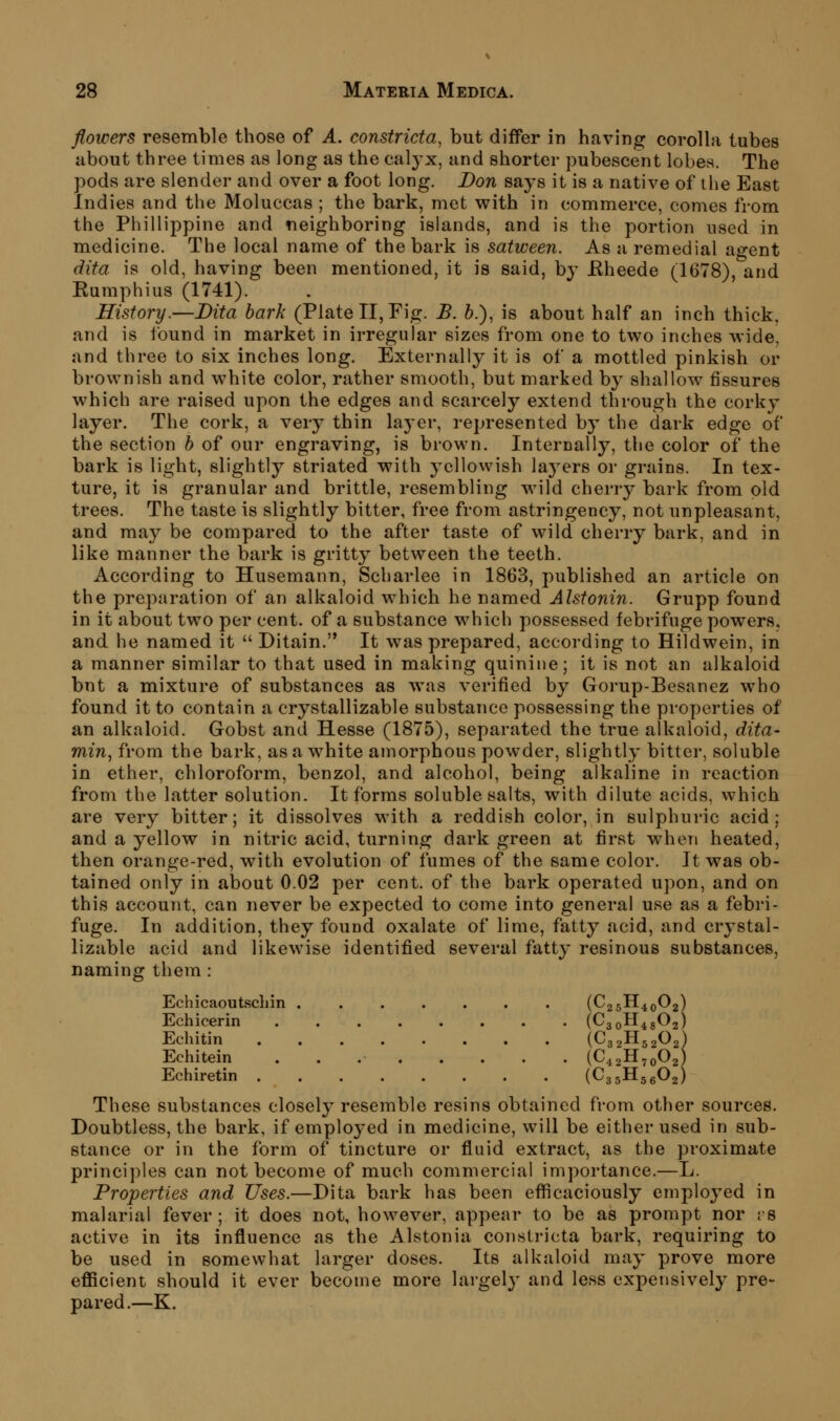 flowers resemble those of A. constricta, but differ in having corolla tubes about three times as long as the calj'x, and shorter pubescent lobes. The pods are slender and over a foot long. Don says it is a native of ihe East Indies and the Moluccas ; the bark, met with in commerce, comes from the Phiilippine and neighboring islands, and is the portion used in medicine. The local name of the bark is satween. As a remedial ao-ent dita is old, having been mentioned, it is said, by JRheede (1678), and Eumphius (1741). History.—Dita bark (Plate II, Fig. B. 6.), is about half an inch thick, and is found in market in irregular sizes from one to two inches wide and three to six inches long. Externally it is of a mottled pinkish or brownish and white color, rather smooth, but marked by shallow fissures which are raised upon the edges and scarcely extend through the corky layer. The cork, a very thin layer, represented by the dark edge of the section b of our engraving, is brown. Intercally, the color of the bark is light, slightly striated with yellowish layers or grains. In tex- ture, it is granular and brittle, resembling wild cherry bark from old trees. The taste is slightly bitter, free from astringency, not unpleasant, and may be compared to the after taste of wild cherry bark, and in like manner the bark is gritty between the teeth. According to Husemann, Scharlee in 1863, published an article on the preparation of an alkaloid which he named Alstonin. Grupp found in it about two per cent, of a substance which possessed febrifuge powers, and he named it  Ditain. It was prepared, according to Hildwein, in a manner similar to that used in making quinine; it is not an alkaloid bnt a mixture of substances as was verified by Gorup-Besanez who found it to contain a crystallizable substance possessing the properties of an alkaloid. Gobst and Hesse (1875), separated the true alkaloid, dita- min, from the bark, as a white amorphous powder, slightly bitter, soluble in ether, chloroform, benzol, and alcohol, being alkaline in reaction from the latter solution. It forms soluble salts, with dilute acids, which are very bitter; it dissolves with a reddish color, in sulphuric acid; and a yellow in nitric acid, turning dark green at first when heated, then orange-red, with evolution of fumes of the same color. It was ob- tained only in about 0.02 per cent, of the bark operated upon, and on this account, can never be expected to come into general use as a febri- fuge. In addition, they found oxalate of lime, fatty acid, and crystal- lizable acid and likewise identified several fatty resinous substances, naming them: Echicaoutschin (C25H40O2) Echicerin (^301148^2) Echitin (C32II52O2) Echitein (C42H70O2) Echiretin (C35H56O2) These substances closely resemble resins obtained from other sources. Doubtless, the bark, if employed in medicine, will be either used in sub- stance or in the form of tincture or fluid extract, as the proximate principles can not become of much commercial importance.—L. Properties and Uses.—Dita bark has been efficaciously employed in malarial fever; it does not, however, appear to be as prompt nor rs active in its influence as the Alstonia constricta bark, requiring to be used in somewhat larger doses. Its alkaloid may prove more efficient should it ever become more largely' and less expensively pre- pared.—K.