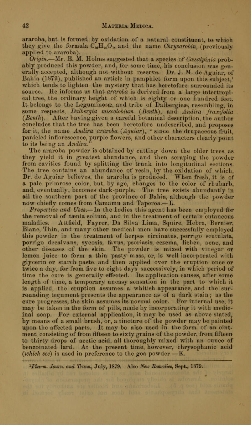 araroba, but is formed by oxidation of a natural constituent, to which they give the formula CaoH^eO?, and the name Chrysarobin, (previously applied to araroba). Origin.—Mr. E. M. Holms suggested that a species of Ccesalpinia prob- ably produced this powder, and, for some time, his conclusion was gen- erally accepted, although not without reserve. Dr. J. M. de Aguiar, of Bahia (1879), published an article in pamphlet form upon this subject,^ which tends to lighten the myster}^ that has heretofore surrounded its source. He informs us that araroba is derived from a large intertropi- cal tree, the ordinary height of which is eight}' or one hundred feet. It belongs to the Leguminosae, and tribe of Dalbergiese, resembling, in some respects, Dalbergia miscolobium (Bejith), and Andira fraxifolia (Benth). After having given a careful botanical description, the author concludes that the tree has been heretofore undescribed, and proposes for it, the name Andira araroba {Aguiar),  since the drupaceous fruit, panicled inflorescence, purple flowers, and other characters clearly j^oint to its being an Andira. The araroba powder is obtained by cutting down the older trees, as they yield it in greatest abundance, and then scraping the powder from cavities found by splitting the trunk into longitudinal sections. The tree contains an abundance of resin, by the oxidation of which, Dr. de Aguiar believes, the araroba is produced. When fresh, it is of a pale primrose color, but, by age, changes to the color of rhubarb, and, eventually, becomes dark-purple. The tree exists abundantly in all the southern part of the province of Bahia, although the powder now chiefly comes from Camamu and Taperoa.—L. Properties and Uses.— In the Indies this agent has been employed for the removal of taenia solium, and in the treatment of certain cutaneous maladies. Attfield, Fayrer, Da Silva Lima, Squire, Hebra, Bernier, Blanc, Thin, and many other medical men have successfully employed this powder in the treatment of herpes circinatus. porrigo scutulata, porrigo decalvans, sycosis, favus, psoriasis, eczema, lichen, acne, and other diseases of the skin. The powder is mixed with vinegar or l^mon juice to form a thin pasty mass, or, is well incorporated with glycerin or starch paste, and then applied over the eruption once or twice a day, for from five to eight days successively, in which period of time the cure is generally efl'ected. Its application causes, after some length of time, a temporary uneasy sensation in the part to which it is applied, the eruption assumes a whitish appearance, and the sur- rounding tegument presents the appearance as of a dark stain; as the cure progresses, the skin assumes its normal color. For internal use, it may be taken in the form of pills, made by incorporating it with medic- inal soap. For external application, it may be used as above stated, by means of a small brush, or, a tincture of the powder may be painted upon the afl'ected parts. It may be also used in the form of an oint- ment, consisting of from fifteen to sixty grains of the powder, from fifteen to thirty drops of acetic acid, all thoroughly mixed with an ounce of benzoinated lard. At the present time, however, chrysophanic acid (which see) is used in preference to the goa powder.—K. ^JPharm. Jown. and Trans.^ July, 1879. Also New Remedies, Sept., 1879.