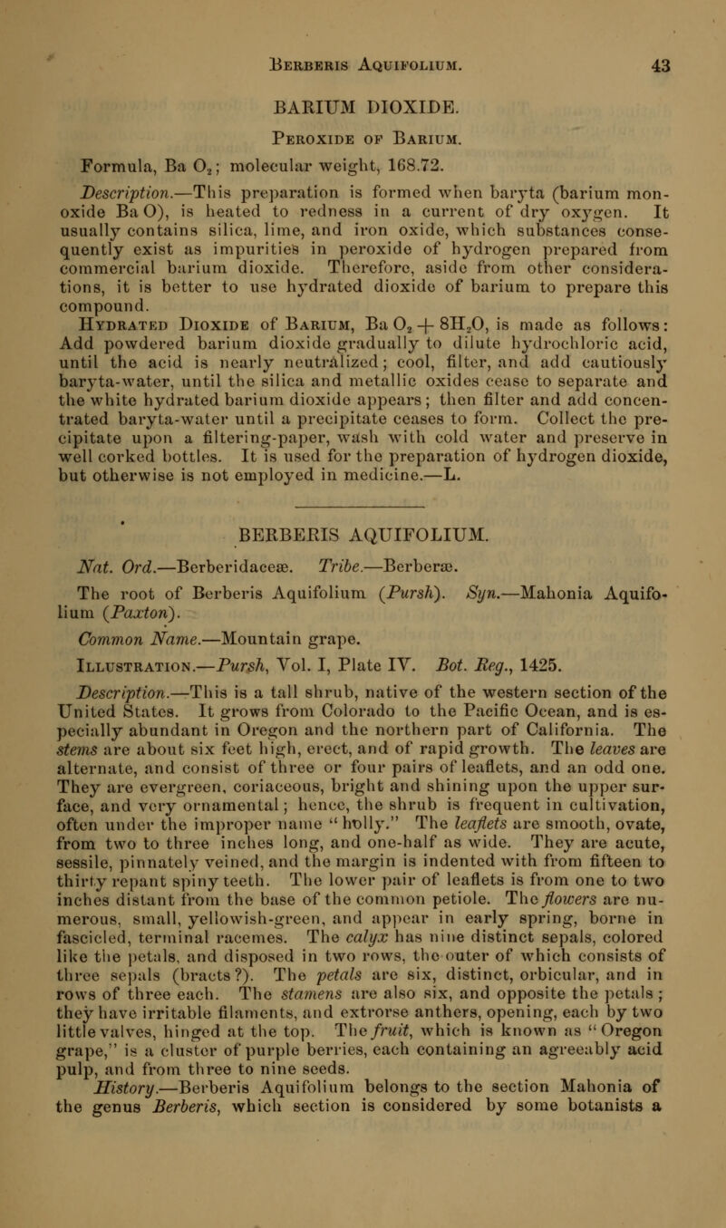 BARIUM DIOXIDE. Peroxide of Barium. Formula, Ba O2; molecular weight, 168.72. Description.—This preparation is formed when baryta (barium mon- oxide Ba O), is heated to redness in a current of dry oxj^gen. It usually contains silica, lime, and iron oxide, which substances conse- quently exist as impurities in peroxide of hydrogen prepared from commercial barium dioxide. Therefore, aside from other considera- tions, it is better to use hydrated dioxide of barium to prepare this compound. Hydrated Dioxide of Barium, Ba O2 + SH^O, is made as follows: Add powdered barium dioxide gradually to dilute hydrochloric acid, until the acid is nearly neutralized; cool, filter, and add cautiously baryta-water, until the silica and metallic oxides cease to separate and the white hydrated barium dioxide appears ; then filter and add concen- trated baryta-water until a precipitate ceases to form. Collect the pre- cipitate upon a filtering-paper, wash with cold water and preserve in well corked bottles. It is used for the preparation of hydrogen dioxide, but otherwise is not employed in medicine.—L. BERBEEIS AQUIFOLIUM. Nat. Ord.—Berberidaceae. Tribe.—Berberse. The root of Berberis Aquifolium (Pursh). Syn.—Mahonia Aquifo- lium {Faxton). Common Name.—Mountain grape. Illustration.—Pursh, Yol. I, Plate lY. Bot. Beg., 1425. Description.—Tins is a tall shrub, native of the western section of the United States. It grows from Colorado to the Pacific Ocean, and is es- pecially abundant in Oregon and the northern part of California. The stems are about six feet high, erect, and of rapid growth. The leaves are alternate, and consist of three or four pairs of leaflets, and an odd one. They are evergreen, coriaceous, bright and shining upon the upper sur- face, and very ornamental; hence, the shrub is frequent in cultivation, often under the improper name  ht)lly. The leaflets are smooth, ovate, from two to three inches long, and one-half as wide. They are acute, sessile, pinnatel}- veined, and the margin is indented with from fifteen to thirty repant spiny teeth. The lower pair of leaflets is from one to two inches distant from the base of the common petiole. Tho flowers are nu- merous, small, yellowish-green, and appear in early spring, borne in fascicled, terminal racemes. The calyx has nine distinct sepals, colored like the petals, and disposed in two rows, the outer of which consists of three sepals (bracts?). The petals are six, distinct, orbicular, and in rows of three each. The stamens are also six, and opposite the petals ; they have irritable filaments, and extrorse anthers, opening, each by two little valves, hinged at the top. The fruit, which is known as Oregon grape, is a cluster of purple berries, each containing an agreeably acid pulp, and from three to nine seeds. History.—Berberis Aquifolium belongs to the section Mahonia of the genus Berberis, which section is considered by some botanists a