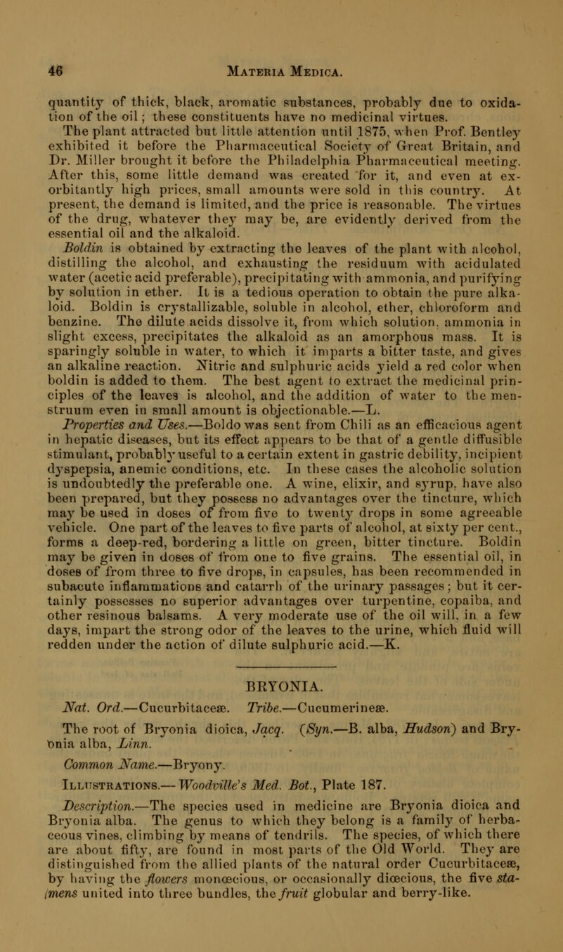 quantity of thick, black, aromatic substances, probably due to oxida- tion of the oil; these constituents have no medicinal virtues. The plant attracted but little attention until 1875, when Prof. Bentley exhibited it before the Pharmaceutical Society of Great Britain, and Dr. Miller brought it before the Philadelphia Pharmaceutical meeting. After this, some little demand was created for it, and even at ex- orbitantly high prices, small amounts were sold in this country. At present, the demand is limited, and the price is reasonable. The virtues of the drug, whatever they may be, are evidently derived from the essential oil and the alkaloid. Boldin is obtained by extracting the leaves of the plant with alcohol, distilling the alcohol, and exhausting the residuum with acidulated water (acetic acid preferable), precipitating with ammonia, and purifying by solution in ether. It is a tedious operation to obtain the pure alka- loid. Boldin is crystallizable, soluble in alcohol, ether, chloroform and benzine. The dilute acids dissolve it, from which solution, ammonia in slight excess, precipitates the alkaloid as an amorphous mass. It is sparingly soluble in water, to which it imparts a bitter taste, and gives an alkaline reaction. Xitric and sulphuric acids yield a red color when boldin is added to thorn. The best agent to extract the medicinal prin- ciples of the leaves is alcohol, and the addition of water to the men- struum even in small amount is objectionable.—L. Properties and Uses.—Boldowas sent from Chili as an efficacious agent in hepatic diseases, but its effect appears to be that of a gentle diffusible stimulant, probably useful to a certain extent in gastric debility, incipient dyspepsia, anemic conditions, etc. In these cases the alcoholic solution is undoubtedly the preferable one. A wine, elixir, and 83'rup, have also been prepared, but they possess no advantages over the tincture, which may be used in doses of from five to twenty drops in some agreeable vehicle. One part of the leaves to five parts of alcohol, at sixty per cent., forms a deep-red, bordering a little on green, bitter tincture. Boldin may be given in doses of from one to five grains. The essential oil, in doses of from three to five drops, in capsules, has been recommended in subacute inflammations and catarrh of the urinary passages; but it cer- tainly possesses no superior advantages over turpentine, copaiba, and other resinous balsams. A very moderate use of the oil will, in a few days, impart the strong odor of the leaves to the urine, which fluid will redden under the action of dilute sulphuric acid.—K. BEYONIA. Nat. Ord.—Cucurbitacese. Tribe.—Cucumerinese. The root of Bryonia dioica, Jqcq. (Syn.—B. alba, Hudsori) and Bry- \5nia alba, Linn. Common Name.—Bryony. Illustrations.— Woodville's Med. Bot., Plate 187. Description.—The species used in medicine are Bryonia dioica and Bryonia alba. The genus to which they belong is a family of herba- ceous vines, climbing by means of tendrils. The species, of which there are about fifty, are^ found in most parts of the Old World. They are distinguished from the allied plants of the natural order Cucurbitacese, by having the flowers monoecious, or occasionally dioecious, the five sta- imens united into three bundles, thQ fruit globular and berry-like.