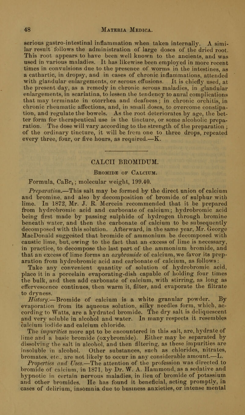 serious gastro-intestinal inflammation when taken internally. A simi- lar result follows the administration of large doses of the dried root. This root appears to have been well known to the ancients, and was used in various maladies. It has likewise been emploj'ed in more recent times in convulsions due to the presence of worms in the intestines, as a cathartic, in dropsy, and in cases of chronic inflammations, attended with glandular enlargements, or serous efl'usions. It is chiefly used, at the present day, as a remedy in chronic serous maladies, in glandular enlargements, in scarlatina, to lessen the tendency to aural complications that may terminate in otorrhea and deafness ; in chronic orchitis, in chronic rheumatic afl*ections, and, in small doses, to overcome constipa- tion, and regulate the bowels. As the root deteriorates by age, the bet- ter form for therapeutical use is the tincture, or some alcoholic prepa- ration. The dose will vary according to the strength of the preparation ; of the ordinary tincture, it will be from one to three drops, repeated every three, four, or five hours, as required.—K. CALCII BEOMIDUM. Bromide of Calcium. Formula, CaBrj; molecular weight, 199.40. Preparation.—This salt ma}^ be formed by the direct union of calcium and bromine, and also by decomposition of bromide of sulphur with lime. In 1872, Mr. J. R. Mercein recommended that it be prepared from hydrobromic acid and carbonate of calcium; hydrobromic acid being first made by passing sulphide of hydrogen through bromine beneath Avater, and then the carbonate of calcium to be subsequently decomposed with this solution. Afterward, in the same year, Mr. George MacDonald suggested that bromide of ammonium be decomposed with caustic lime, but, owing to the fact that an excess of lime is necessary, in practice, to decompose the last part of the ammonium bromide, and that an excess of lime forms an oxyhromide of calcium, we favor its prep- aration from hydrobromic acid and carbonate of calcium, as follows: Take any convenient quantity of solution of hj^drobromic acid, place it in a porcelain evaporating-dish capable of holding four times the bulk, and then add carbonate of calcium, with stirring, as long as eff'ervescence continues, then warm it, filter, and evaporate the filtrate to dryness. History.—Bromide of calcium is a white granular powder. By evaporation from its aqueous solution, silky needles form, which, ac- cording to Watts, are a hydrated bromide. The dry salt is deliquescent and very soluble in alcohol and water. In many respects it resembles calcium iodide and calcium chloride. The impurities more apt to be encountered in this salt, are, hydrate of lime and a basic bromide (oxybromide). Either may be separated by dissolving the salt in alcohol, and then filtering, as these impurities are insoluble in alcohol. Other substances, such as chlorides, nitrates, bromates, etc., are not likely to occur in any considerable amount.—L. Properties and Uses.—The attention of the profession was directed to bromide of calcium, in 1871, by Dr. W. A. Hammond, as a sedative and hypnotic in certain nervous maladies, in lieu of bromide of potassium and other bromides. He has found it beneficial, acting promptly, in cases of delirium, insomnia due to business anxieties, or intense mental