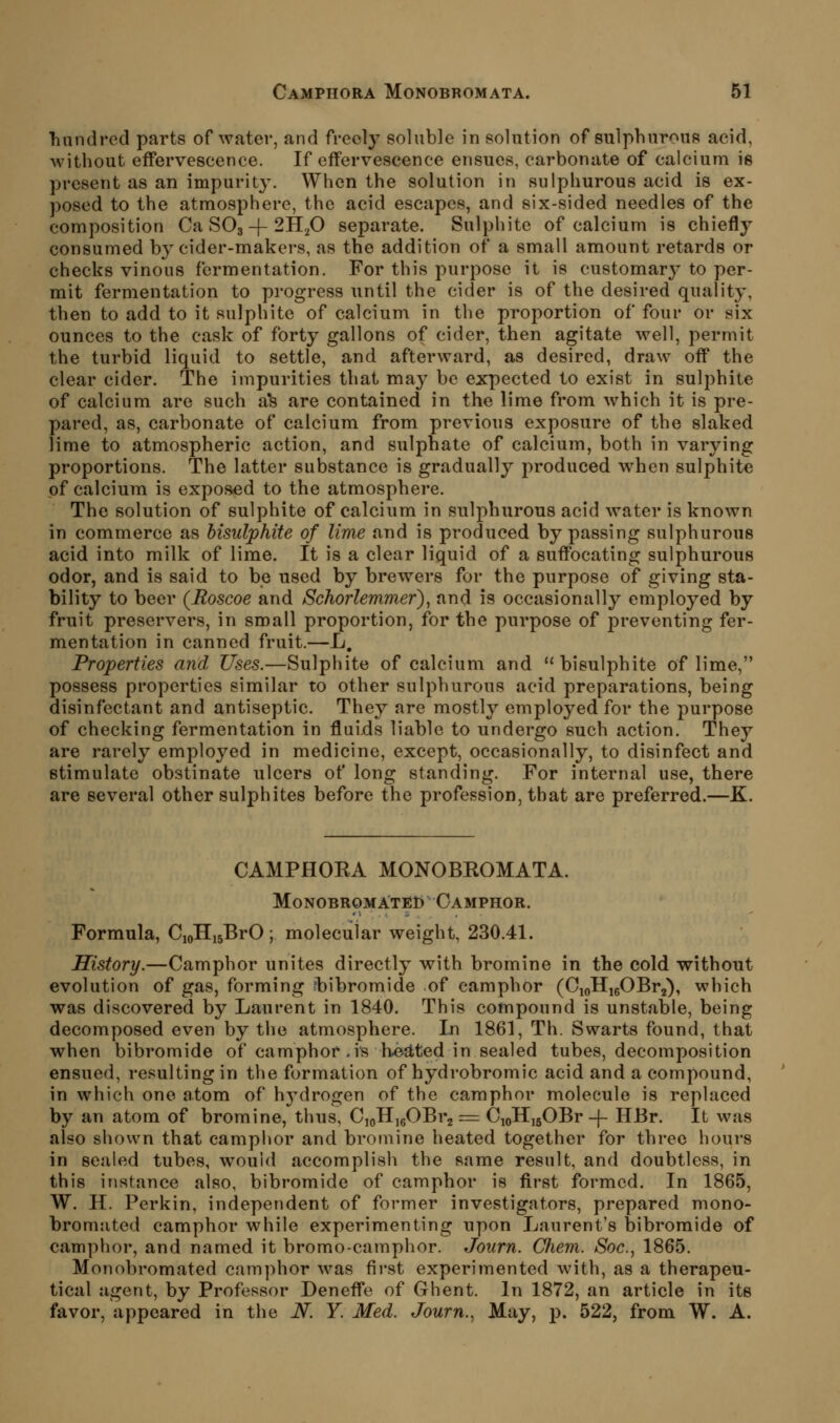 hnndi'ed parts of water, and freely soluble in solution of sulphurous acid, without effervescence. If effervescence ensues, carbonate of calcium is present as an impurity. When the solution in sulphurous acid is ex- posed to the atmospliere, the acid escapes, and six-sided needles of the composition Ca SO3-(-2HijO separate. Sulphite of calcium is chiefiy consumed by cider-makers, as the addition of a small amount retards or checks vinous fermentation. For this purpose it is customary to per- mit fermentation to progress until the cider is of the desired quality, then to add to it sulphite of calcium in the proportion of four or six ounces to the cask of forty gallons of cider, then agitate well, permit the turbid liquid to settle, and afterward, as desired, draw off the clear cider. The impurities that may be expected to exist in sulphite of calcium are such a*s are contained in the lime from which it is pre- pared, as, carbonate of calcium from previous exposure of the slaked lime to atmospheric action, and sulphate of calcium, both in varying proportions. The latter substance is gradually produced when sulphite of calcium is exposed to the atmosphere. The solution of sulphite of calcium in sulphurous acid water is known in commerce as bisulphite of lime and is produced bypassing sulphurous acid into milk of lime. It is a clear liquid of a suffocating sulphurous odor, and is said to be used by brewers for the purpose of giving sta- bility to beer (Roscoe and Schorlemmer), and is occasionally employed by fruit preservers, in small proportion, for the purpose of preventing fer- mentation in canned fruit.—L, Properties and Uses.—Sulphite of calcium and bisulphite of lime, possess properties similar to other sulphurous acid preparations, being disinfectant and antiseptic. They are mostly employed for the purpose of checking fermentation in fluids liable to undergo such action. They are rarely employed in medicine, except, occasionally, to disinfect and stimulate obstinate ulcers of long standing. For internal use, there are several other sulphites before the profession, that are preferred.—K. CAMPHOEA MONOBEOMATA. Monobromated Camphor. Formula, CioHijBrO ; molecular weight, 230.41. History.—Camphor unites directly with bromine in the cold without evolution of gas, forming fbibromide of camphor (CioHigOBrj), which was discovered by Laurent in 1840. This compound is unstable, being decomposed even by the atmosphere. In 1861, Th. Swarts found, that when bibromide of camphor .is h6d;ted in sealed tubes, decomposition ensued, resulting in the formation of hydrobromic acid and a compound, in which one atom of hj^drogen of the camphor molecule is replaced by an atom of bromine, thus, C^JI^qOBi^ = CjoHisOBr-j- HBr. It was also shown that camphor and bromine heated together for three hours in sealed tubes, wouid accomplish the same result, and doubtless, in this instance also, bibromide of camphor is first formed. In 1865, W. H. Perkin, independent of former investigators, prepared mono- bromated camphor while experimenting upon Laurent's bibromide of camphor, and named it bromo-camphor. Journ. Cliem. Soc, 1865. Monobromated camphor was first experimented with, as a therapeu- tical agent, by Professor Deneffe of Ghent. In 1872, an article in its favor, appeared in the N. Y. Med. Journ., May, p. 522, from W. A.