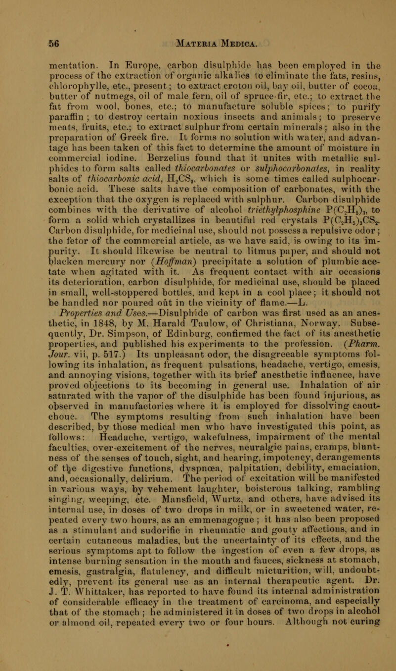 mentation. In Europe, carbon disulpliide has been em ployed in the process of the extraction of organic alkalies to eliminate tlje fats, resins, chlorophylle, etc., present; to extract croton oil, bay oil, buttei- of cocoa, butter of nutmegs, oil of male fern, oil of spruce-fir, etc.; to extract the fat from wool, bones, etc.; to manufacture soluble spices; to purify paraffin; to destroy certain noxious insects and animals; to preserve meats, fruits, etc.; to extract sulphur from certain minerals; also in the preparation of Greek fire. It forms no solution with water, and advan- tage has been taken of this fact to determine the amount of moisture in commercial iodine. Berzelius found that it unites with metallic sul- phides to form salts called thiocarbonafes or sulpliocarbonates^ in reality salts of ihiocarhonic acid, H^CSg, which is some times called sulphocar- bonic acid. These salts have the com])osition of carbonates, with the exception that the oxygen is replaced with sulphur. Carbon disulphide combines with the derivative of alcohol triethylphosphine P(C2H5)3, to form a solid which crystallizes in beautiful red crystals P(C2H5)3CS2. Carbon disulphide, for medicinal use, should not possess a repulsive odor ; the fetor of the commercial article, as we have said, is owing to its im- purity. It should likewise be neutral to litmus paper, and should not blacken mercury nor (Hoffman) precipitate a solution of plumbic ace- tate when agitated with it. As frequent contact with air occasions its deterioration, carbon disulphide, for medicinal use, should be placed in small, well-stoppered bottles, and kept in a cool place; it should not be handled nor poured out in the vicinity of flame.—L. Properties and Uses.—Disulphide of carbon was first used as an anes- thetic, in 1848, by M. Harald Taulow, of Christiana, Norway. Subse- quently, Dr. Simpson, of Edinburg, confirmed the fact of its anesthetic properties, and published his experiments to the profession. (Pharni. Jour, vii, p. 517.) Its unpleasant odor, the disagreeable symptoms fol- lowing its inhalation, as frequent pulsations, headache, vertigo, emesis, and annoying visions, together with its brief anesthetic influence, have proved objections to its becoming in general use. Inhalation of air saturated with the vapor of the disulphide has been found injurious, as observed in manufactories where it is employed for dissolving caout- chouc. The symptoms resulting from such inhalation have been described, by those medical men who have investigated this point, as follows: Headache, vertigo, wakefulness, impairment of the mental faculties, over-excitement of the nerves, neuralgic pains, cramps, blunt- ness of the senses of touch, sight, and hearing, impotency, derangements of t^e digestive functions, dyspnoea, palpitation, debility, emaciation, and, occasionally, delirium, the period of excitation will be manifested in various ways, by vehement laughter, boisterous talking, rambling singing, weeping, etc. Mansfield, Wurtz, and others, have advised its internal use, in doses of tw^o drops in milk, or in sweetened water, re- peated every two hours, as an emmenagogue ; it has also been proposed as a stimulant and sudorific in rheumatic and gouty affections, and in certain cutaneous maladies, but the uncertainty of its effects, and the serious symptoms apt to follow^ the ingestion of even a few drops, as intense burning sensation in the mouth and fauces, sickness at stomach, emesis, gastralgia, flatulency, and difficult micturition, will, undoubt- edly, prevent its general use as an internal therapeutic agent. Dr. J. t. Whittaker, has rej^orted to have found its internal administration of considerable efficacy in the treatment of carcinoma, and especially that of the stomach ; he administered it in doses of two drops in alcohol or almond oil, repeated every two or four hours. Although not curing