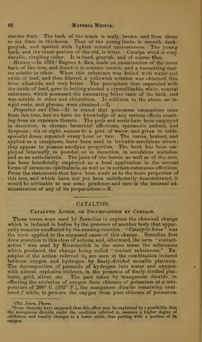 slender fruit. The bark of the trunk is scaly, brown, and from three to six lines in thickness. That of the young limbs, is smooth, dark- grayish, and spotted with lighter colored excrescences. The young bark, and tlie inner portion of the old, is bitter. Catalpa wood is very durable, rivalling cedar. It is hard, grayish, and of coarse fiber. History.—In 1870,^ Eugene A. Rau, made an examination of the inner bark of the tree, and found it to contain tannin, and a nauseating mat- ter soluble in ether. When this substance was boiled with water and oxide of lead, and then filtered, a j^ellowish solution was obtained, free from alkaloids, and very bitter. The precipitate that separated with the oxide of lead, gave to boiling alcohol a crystallizable, white, neutral substance, which possessed the nauseating bitter taste of the bark, and was soluble in ether and chloroform. In addition to the above, an in- sipid resin, and glucose, were obtained.—L. Properties and Uses.—It is stated that poisonous emanations issue from this tree, but we have no knowledge of any serious efi'ects result- ing from an exposure thereto. The pods and seeds have been emploj'ed in decoction, in chronic bronchial affections, spasmodic asthma, and dyspnoea; six or eight ounces to a pint of water, and given in table- spoonful doses, repeated every hour or two. The leaves, bruised, and applied as a cataplasm, have been used in irritable scrofulous ulcers; they appear to possess anodyne properties. The bark has been em- ployed internally, in powder, or in decoction, in scrofulous maladies, and as an anthelmintic. The juice of the leaves, as well as of the root, has been beneficially employed as a local application in the several, forms of strumous ophthalmia, as well as in certain cutaneous affections. From the statements that have been made as to the toxic properties of this tree, and which have not yet been satisfactoril}'- demonstrated, it would be advisable to use some prudence and care in the internal ad- ministration of any of its preparations.—K. CATALYSIS. Catalytic Action, or Decomposition by Contact. These terms were used by Berzelius to express the chemical change which is induced in bodies by the presence of another body that appar- ently remains unaffected by the ensuing reaction.  Catalytic force  was the term applied to the supposed cause of this change. Berzelius first drew attention to this class of actions, and, afterward, the term  contact- action  was used by Mitscherlich in the same sense, the substances which produced the change being called  contact substances. Ex- amples of the action referred to, are seen in the combination induced between oxygen and hydrogen by finely-divided metallic platinum. The decomposition of peroxide of hydrogen into water and oxygen, with almost explosive violence, in the presence of finely-divided plat- inum, gold, silver, etc. The part taken by 'manganese dioxide, in effecting the evolution of oxygen from chlorate of potassium at a tem- perature of 200° C. (392° F.), the manganese dioxide remaining unal- tered ;^ while, to procure the oxygen from pure chlorate of potassium ^Phil. Journ. Phaiyn. ^Some chemists have supposed that this effect may be explained by a possibility that the manganese dioxide, under the condition referred to, assumes a higher degree of oxidation, and readily changes to a lower oxide, thus parting with a portion of its oxygen.