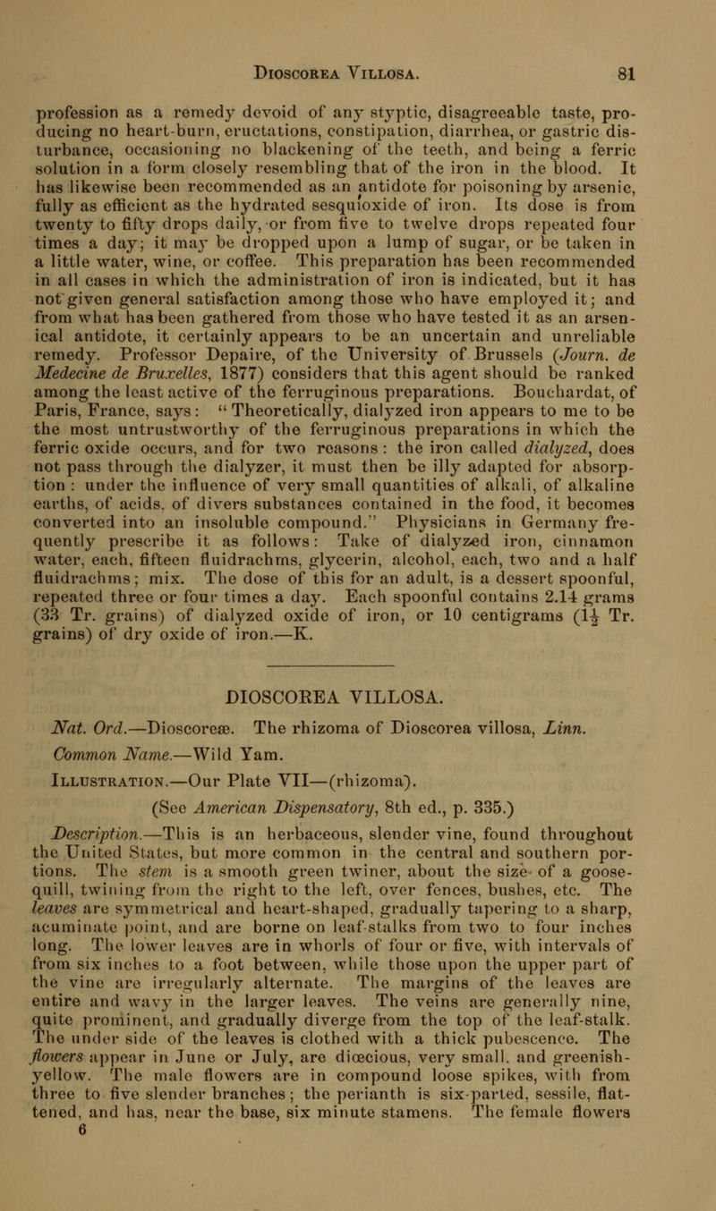 profession as a remedy devoid of any stj-ptic, disagreeable taste, pro- ducing no heart-burn, eructations, constipation, diarrhea, or gastric dis- turbance, occasioning no blackening of the teeth, and being a ferric solution in a form closely resembling that of the iron in the blood. It has likewise been recommended as an antidote for poisoning by arsenic, fully as efficient as the hydrated sesquioxide of iron. Its dose is from twenty to fifty drops daily, or from five to twelve drops repeated four times a day; it ma}' be dropi)ed upon a lump of sugar, or be taken in a little water, wine, or cofi'ee. This preparation has been recommended in all cases in which the administration of iron is indicated, but it has not given general satisfaction among those who have employed it; and from what haabeen gathered from those who have tested it as an arsen- ical antidote, it certainly appears to be an uncertain and unreliable remedy. Professor Depaire, of the University of Brussels (Journ. de Medecine de Bruxelles, 1877) considers that this agent should be ranked among the least active of the ferruginous preparations. Bouchardat, of Paris, France, says:  Theoretically, dialyzed iron appears to me to be the most untrustworthy of the ferruginous preparations in which the ferric oxide occurs, and for two reasons : the iron called dialyzed, does not pass through the dialyzer, it must then be illy adapted for absorp- tion : under the influence of very small quantities of alkali, of alkaline earths, of acids, of divers substances contained in the food, it becomes converted into an insoluble compound. Physicians in Germany fre- quently prescribe it as follows: Take of dialyzed iron, cinnamon water, each, fifteen fluidrachms, glycerin, alcohol, each, two and a half fluidrachms; mix. The dose of this for an adult, is a dessert spoonful, repeated three or four times a day. Each spoonful contains 2.1-4 grams (33 Tr. grains) of dialyzed oxide of iron, or 10 centigrams (IJ Tr. grains) of dry oxide of iron.—K. DIOSCOEEA VILLOSA. Nat. Ord.—Dioscoreae. The rhizoma of Dioscorea villosa, Linn. Common Name.—Wild Yam. Illustration.—Our Plate YII—(rhizoma). (See American Dispensatory, 8th ed., p. 335.) Description.—This is an herbaceous, slender vine, found throughout the United States, but more common in the central and southern por- tions. The stem is a smooth green twiner, about the size of a goose- quill, twining from the right to the left, over fences, bushes, etc. The leaves are symmetrical and heart-shaped, gradually tapering to a sharp, acuminate point, and are borne on leaf-stalks from two to four inches long. The lower leaves are in whorls of four or five, with intervals of from six inches to a foot between, while those upon the upper part of the vine are irregularly alternate. The margins of the leaves are entire and wavy in the larger leaves. The veins are generally nine, quite prominent, and gradually diverge from the top of the leaf-stalk. The under side of the leaves is clothed with a thick pubescence. The flowers appear in June or July, are dioecious, very small, and greenish- yellow. The male flowers are in compound loose spikes, with from three to five slender branches; the perianth is six-parted, sessile, flat- tened, and has, near the base, six minute stamens. The female flowers 6