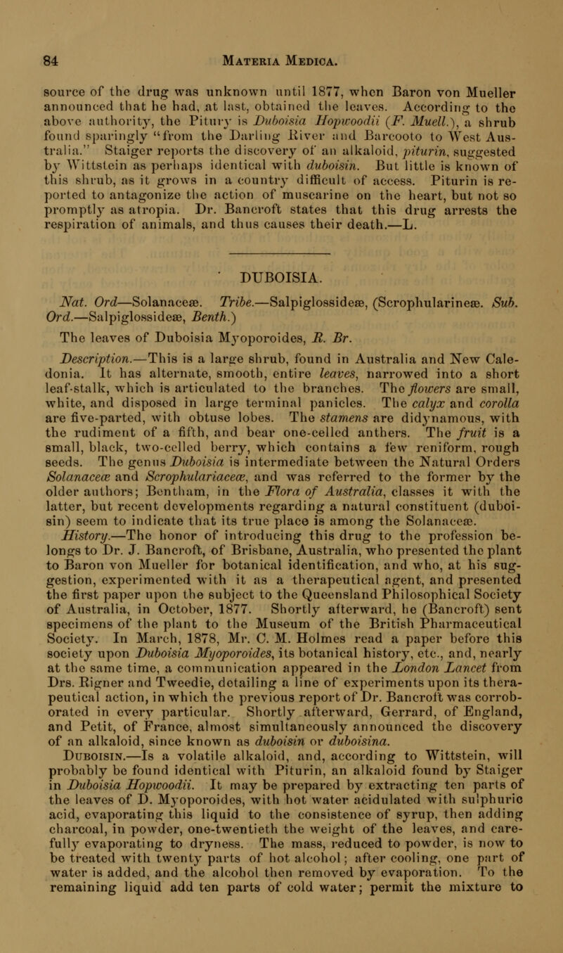 source of the drug was unknown until 1877, when Baron von Mueller announced that he had, at last, obtained the leaves. Accordino- to the above authority, the Pituiy is Duboisia Hopwoodii (F. Muell.\ a shrub found sparingly from the Diirling liiver and Barcooto to West Aus- tralia. Staiger reports the discovery of an alkaloid, piturin, suggested by Wittstein as perhaps identical with duboisin. But little is known of this shrub, as it grows in a country difficult of access. Piturin is re- ported to antagonize the action of muscarine on the heart, but not so promptly as atropia. Dr. Bancroft states that this drug arrests the respiration of animals, and thus causes their death.—L. DUBOISIA. Nat. Ord—Solanaceae. Tribe.—Salpiglossideae, (Scrophularineae. Sub. Ord.—Salpiglossideae, Benth.) The leaves of Duboisia M3^oporoides, B. Br. Description.—This is a large shrub, found in Australia and New Cale- donia. It has alternate, smooth, entire leaves, narrowed into a short leaf-stalk, which is articulated to the branches. The flowers are small, white, and disposed in large terminal panicles. The calyx and corolla are five-parted, with obtuse lobes. The stamens are didj^namous, with the rudiment of a fifth, and bear one-celled anthers. The fruit is a small, black, two-celled berry, which contains a few reniform, rough seeds. The genua Duboisia is intermediate between the Natural Orders Solanacece and Scrophulariacece, and was referred to the former by the older authors; Bontham, in the Flora of Australia, classes it with the latter, but recent developments regarding a natural constituent (duboi- sin) seem to indicate that its true place is among the Solanaceae. History.—The honor of introducing this drug to the profession be- longs to Dr. J. Bancroft, of Brisbane, Australia, who presented the plant to Baron von Mueller for botanical identification, and who, at his sug- gestion, experimented with it as a therapeutical ngent, and presented the first paper upon the subject to the Queensland Philosophical Society of Australia, in October, 1877. Shortly afterward, he (Bancroft) sent specimens of the plant to the Museum of the British Pharmaceutical Society. In March, 1878, Mr. C. M. Holmes read a paper before this society upon Duboisia Myoporoides^ its botanical history, etc., and, nearly at the same time, a communication appeared in the London Lancet from Drs. Eigner and Tweedie, detailing a line of experiments upon its thera- peutical action, in which the previous report of Dr. Bancroft was corrob- orated in every particular. Shortly afterward, Gerrard, of England, and Petit, of France, almost simultaneously announced the discovery of an alkaloid, since known as duboisin or duboisina. Duboisin.—Is a volatile alkaloid, and, according to Wittstein, will probably be found identical with Piturin, an alkaloid found by Staiger in Duboisia Hopwoodii. It may be prepared by extracting ten parts of the leaves of D. Myoporoides, with hot water acidulated with sulphuric acid, evaporating this liquid to the consistence of syrup, then adding charcoal, in powder, one-twentieth the weight of the leaves, and care- fully evaporating to dryness. The mass, reduced to powder, is now to be treated with twenty parts of hot alcohol; after cooling, one part of water is added, and the alcohol then removed by evaporation. To the remaining liquid add ten parts of cold water; permit the mixture to