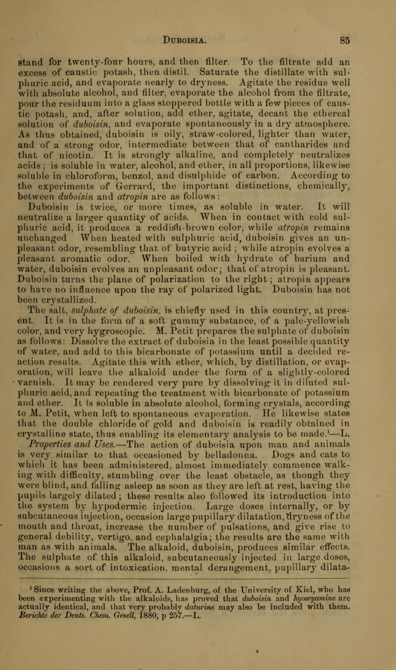 stand for twenty-four hours, and then filter. To the filtrate add an excess of caustic potash, then distil. Saturate the distillate with sul- phuric acid, and evaporate nearly to dryness. Agitate the residue well with absolute alcohol, and filter, evaporate the alcohol from the filtrate, pour the residuum into a glass stoppered bottle with a few pieces of caus- tic potash, and, after solution, add ether, agitate, decant the ethereal solution of duboisin, and evaporate spontaneously in a dry atmosphere. As thus obtained, duboisin is oily, straw-colored, lighter than water, and of a strong odor, intermediate between that of cantharides and that of nicotin. It is strongly alkaline, and completely neutralizes acids ; is soluble in water, alcohol, and ether, in all proportions, likewise soluble in chloroform, benzol, and disulphide of carbon. According to the experiments of Gerrard, the important distinctions, chemically, between duboisin and atropin are as follows: Duboisin is twice, or more times, as soluble in water. It will neutralize a larger quantity of acids. When in contact with cold sul- phuric acid, it produces a reddish-brown color, while atropin remains unchanged When heated with sulj^huric acid, duboisin gives an un- pleasant odor, resembling that of butyric acid ; while atropin evolves a pleasant aromatic odor. When boiled with hydrate of barium and water, duboisin evolves an unpleasant odor; that of atropin is pleasant. Duboisin turns the plane of polarization to the right; atropin appears to have no influence upon the ray of polarized light. Duboisin has not been crj^stallized. The salt, sulphate of duboisin, is chiefly used in this countr}', at pres- ent. It is in the form of a soft gummy substance, of a pale-yellowish color, and very hygroscopic. M. Petit prepares the sulphate of duboisin as follows: Dissolve the extract of duboisia in the least possible quantity of water, and add to this bicarbonate of potassium until a decided re- action results. Agitate this with ether, which, by distillation, or evap- oration, will leave the alkaloid under the form of a slightly-colored varnish. It may be rendered very pure by dissolving-it in diluted sul- phuric acid, and repeating the treatment with bicarbonate of potassium and ether. It is soluble in absolute alcohol, forming crystals, according to M. Petit, when left to spontaneous evaporation. He likewise states that the double chloride of gold and duboisin is readily obtained in crystalline state, thus enabling its elementary analysis to be made.^—L. Properties and Uses.—The action of duboisia upon man and animals is very similar to that occasioned bj^ belladonna. Dogs and cats to which it has been administered, almost immediately commence walk- ing with difficulty, stumbling over the least obstacle, as though they were blind, and falling asleep as soon as they are left at rest, having the pupils largely dilated; these results also followed its introduction into the system by hj-podermic injection. Large doses internally, or b}^ subcutaneous injection, occasion large pupillary dilatation, Tlryness of the mouth and throat, increase the number of pulsations, and give rise to general debility, vertigo, and cephalalgia; the results are the same with man as with animals. The alkaloid, duboisin, produces similar effects. The sulphate of this alkaloid, subcutaneously injected in large doses, occasions a sort of intoxication, mental derangement, pupillary dilata- ^ Since writing tlie above, Prof. A. Ladenburg, of the University of Kiel, who has been experimenting with the alkaloids, has proved that duboisin and hyoscyamine are actually identical, and that very probably daturine may also be included with them. Berichte der Deuts. Chem. Gesell, 1880, p 257.—L.