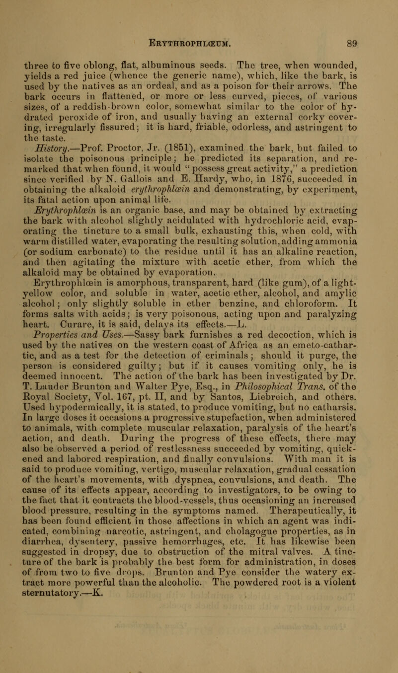 three to five oblong, flat, albuminous seeds. The tree, when wounded, yields a red juice (whence the generic name), which, like the bark, is used by the natives as an ordeal, and as a poison for their arrows. The bark occurs in flattened, or more or less curved, pieces, of various sizes, of a reddish-brown color, somewhat similar to the color of hy- drated peroxide of iron, and usually having an external corky cover- ing, irregularly fissured; it is hard, friable, odorless, and astringent to the taste. History.—Prof. Proctor, Jr. (1851), examined the bark, but failed to isolate the poisonous principle; he predicted its separation, and re- marked that when found, it would possess great activity, a prediction since verified by N. Gallois and E. Hardy, who, in 1876, succeeded in obtaining the alkaloid erythrophloein and demonstrating, by experiment, its fatal action upon animal life. Erythrophloein is an organic base, and may bo obtained by extracting the bark with alcohol slightly acidulated with hydrochloric acid, evap- orating the tincture to a small bulk, exhausting this, when cold, with warm distilled water, evaporating the resulting solution, adding ammonia (or sodium carbonate) to the residue until it has an alkaline reaction, and then agitating the mixture with acetic ether, from which the alkaloid may be obtained by evaporation. Erythrophloein is amorphous, transparent, hard (like gum), of a light- yellow color, and soluble in water, acetic ether, alcohol, and amylic alcohol; only slightly soluble in ether benzine, and chloroform. It forms salts with acids; is very poisonous, acting upon and paralyzing heart. Curare, it is said, delays its effects.—L. Properties and Uses.—Sassy bark furnishes a red decoction, which is used by the natives on the western coast of Africa as an emeto-cathar- tic, and as a test for the detection of criminals ; should it purge, the person is considered guilty; but if it causes vomiting only, he is deemed innocent. The action of the bark has been investigated by Dr. T. Lauder Brunton and Walter Pye, Esq., in Philosophical Trans, of the Royal Society, Yol. 167, pt. II, and by Santos, Liebreich, and others. Used hypodermically, it is stated, to produce vomiting, but no catharsis. In large doses it occasions a progressive stupefaction, when administered to animals, with complete muscular relaxation, paralysis of the heart's action, and death. During the progress of these effects, there may also be observed a period of restlessness succeeded by vomiting, quick- ened and labored respiration, and finally convulsions. With man it is said to produce vomiting, vertigo, muscular relaxation, gradual cessation of the heart's movements, with dyspnea, convulsions, and death. The cause of its effects appear, according to investigators, to be owing to the fact that it contracts the blood-vessels, thus occasioning an increased blood pressure, resulting in the symptoms named. Therapeutically, it has been found efficient in those affections in which an agent was indi- cated, combining narcotic, astringent, and cholagogue properties, as in diarrhea, dysentery, passive hemorrhages, etc. It has likewise been suggested in dropsy, due to obstruction of the mitral valves. A tinc- ture of the bark is probably the best form for administration, in doses of from two to five drops. Brunton and Pye consider the watery ex- tract more powerful than the alcoholic. The powdered root is a violent sternutatory.—K.