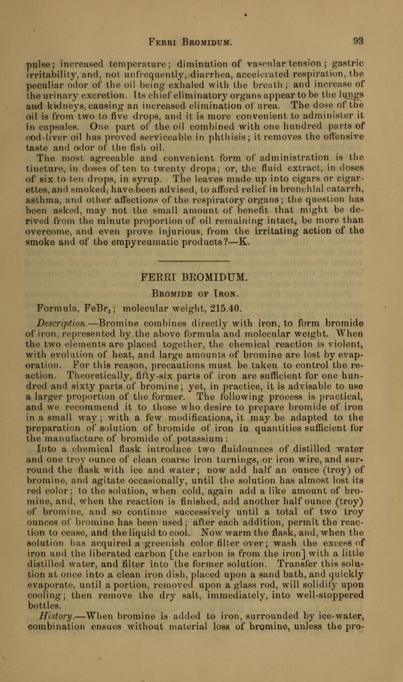 Ferri Bromidum. 98 pulse; increased temperature; diminution of vascnlar tension ; gastric irritability, and, not unfrequently, diarrhea, accelerated respiration, the peculiar odor of the oil being exhaled with the breath ; and increase of the urinary excretion. Its chief eliminatory organs appear to be the lungs and kidne3^s, causing an increased elimination of urea. The dose of the oil is from two to five drops, and it is more convenient to administer it in capsules. One part of the oil combined with one hundred parts of cod-liver oil has proved serviceable in phthisis; it removes the offensive taste and odor of the fish oil. The most agreeable and convenient form of administration is the tincture, in doses often to twenty drops; or, the fluid extract, in doses of six to ten drops, in syrup. The leaves made up into cigars or cigar- ettes, and smoked, have been advised, to afford relief in bronchial catarrh, asthma, and other affections of the respiratory organs; the question has been asked, may not the small amount of benefit that might be de- rived from the minute proportion of oil remaining intact, be more than overcome, and even prove injurious, from the irritating action of the smoke and of the erapyreumatic products ?—K. FEEEI BEOMIDUM. Bromide of Iron. Formula, FeBrj; molecular weight, 215.40. Description.—Bromine combines directly with iron, to form bromide of iron, represented by the above formula and molecular weight. When the two elements are placed together, the chemical reaction is violent, with evolution of heat, and large amounts of bromine are lost by evap- oration. For this reason, precautions must be taken to control the re- action. Theoretically, fifty-six parts of iron are sufficient for one hun- dred and sixty parts of bromine; yet, in practice, it is advisable to use a larger proportion of the former. The following process is practical, and we recommend it to those who desire to prepare bromide of iron in a small way; with a few modifications, it maybe adapted to the preparation of solution of bromide of iron in quantities sufficient for the manufacture of bromide of potassium : Into a chemical flask introduce two fluidounces of distilled water and one troy ounce of clean coarse iron turnings, or iron wire, and sur- round the flask with ice and water; now add half an ounce (troy) of bromine, and agitate occasionally, until the solution has almost lost its red color; to the solution, when cold, again add a like amount of bro- mine, and, when the reaction is finished, add another half ounce (troy) of bromine, and so continue successively until a total of two troy ounces of bromine has been used; after each addition, permit the reac- tion to cease, and the liquid to cool. Now warm the flask, and, when the solution has acquired a greenish color filter over; wash the excess of iron and the liberated carbon [the carbon is from the iron] with a little distilled water, and filter into the former solution. Transfer this solu- tion at once into a clean iron dish, placed upon a sand bath, and quickly evaporate, until a portion, removed upon a glass rod, will solidify upon cooling; then remove the dry salt, immediately, into well-stoppered bottles. History.—When bromine is added to iron, surrounded b}^ ice-water, combination ensues without material loss of bromine, unless the pro-