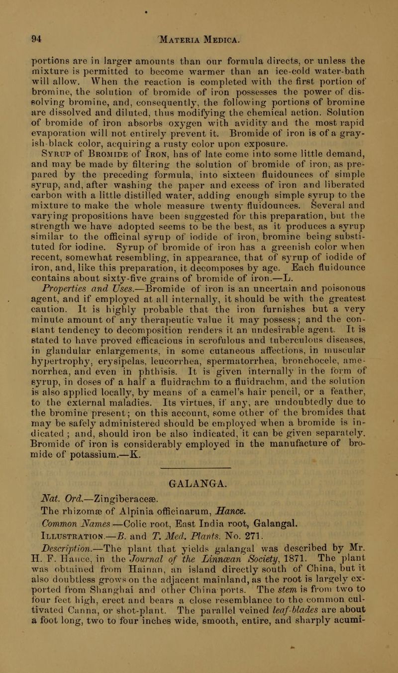 portions are in larger amounts than onr formula directs, or unless the mixture is permitted to become warmer than an ice-cold water-bath will allow\ When the reaction is completed with the first portion of bromine, the solution of bromide of iron possesses the power of dis- f?olving bromine, and, consequently, the following portions of bromine are dissolved and diluted, thus modifying the chemical action. Solution of bromide of iron absorbs oxygen with avidity and the most rapid evaporation will not entirely prevent it. Bromide of iron is of a gray- ish-black color, acquiring a rusty color upon exposure. Syrup of Bromide of Iron, has of late come into some little demand, and ma}^ be made by filtering the solution of bromide of iron, as pre- pared by the preceding formula, into sixteen fluidounces of simple syrup, and, after washing the paper and excess of iron and liberated carbon with a little distilled water, adding enough simple syrup to the mixture to make the whole measure twenty fluidounces. Several and varying propositions have been suggested for this preparation, but the strength we have adopted seems to be the best, as it produces a syrup similar to the officinal syrup of iodide of iron, bromine being substi- tuted for iodine. Syrup of bromide of iron has a greenish color when recent, somewhat resembling, in appearance, that of sj'rup of iodide of iron, and, like this preparation, it decomposes b}^ age. Each fluidounce contains about sixty-five gi-ains of bromide of iron.—L. Properties and Uses.—Bromide of iron is an uncertain and poisonous agent, and if employed at all internally, it should be with the greatest caution. It is highly probable that the iron furnishes but a very minute amount of any thera})eutic value it may possess; and the con- stant tendency to decomposition renders it an undesirable agent. It is stated to have proved efficacious in scrofulous and tuberculous diseases, in glandular enlargements, in some cutaneous affections, in muscular h3pertroph3^ erysipelas, leucorrhea, si)ermatorrhea, bronchocele, ame- norrhea, and even in phthisis. It is given internally in the form of eyrup, in doses of a half a fluidrachm to a fluidrachm, and the solution is also applied locally, by means of a camel's hair pencil, or a feather, to the external maladies. Its virtues, if any, are undoubtedly due to the bromine present; on this account, some other of the bi'omides that may be safely administered should be employed when a bromide is in- dicated ; and, should iron be also indicated, it can be given separately. Bromide of iron is considerably employed in the manufacture of bro- mide of potassium.—K. GALANGA. Nat. Ord.—Zingiberaceae. The rhizome of Alpinia officinarum, Hance. Common Names—Colic root. East India root, Galangal. Illustration.—B. and T, Med,. Plants. No. 271. Description.—The plant that yields galangal was described by Mr. H. F. Hance, in the Journal of the Linncean Society, 1871. The plant was obtained from Hainan, an island directly south of China, but it also doubtless grows on the adjacent mainland, as the root is largely ex- ported from Shanghai and other China ports. The stem is from two to four feet high, erect and bears a close i-esemblance to the common cul- tivated Canna, or shot-plant. The parallel veined leaf-blades are about a foot long, two to four inches wide, smooth, entire, and sharply acumi-