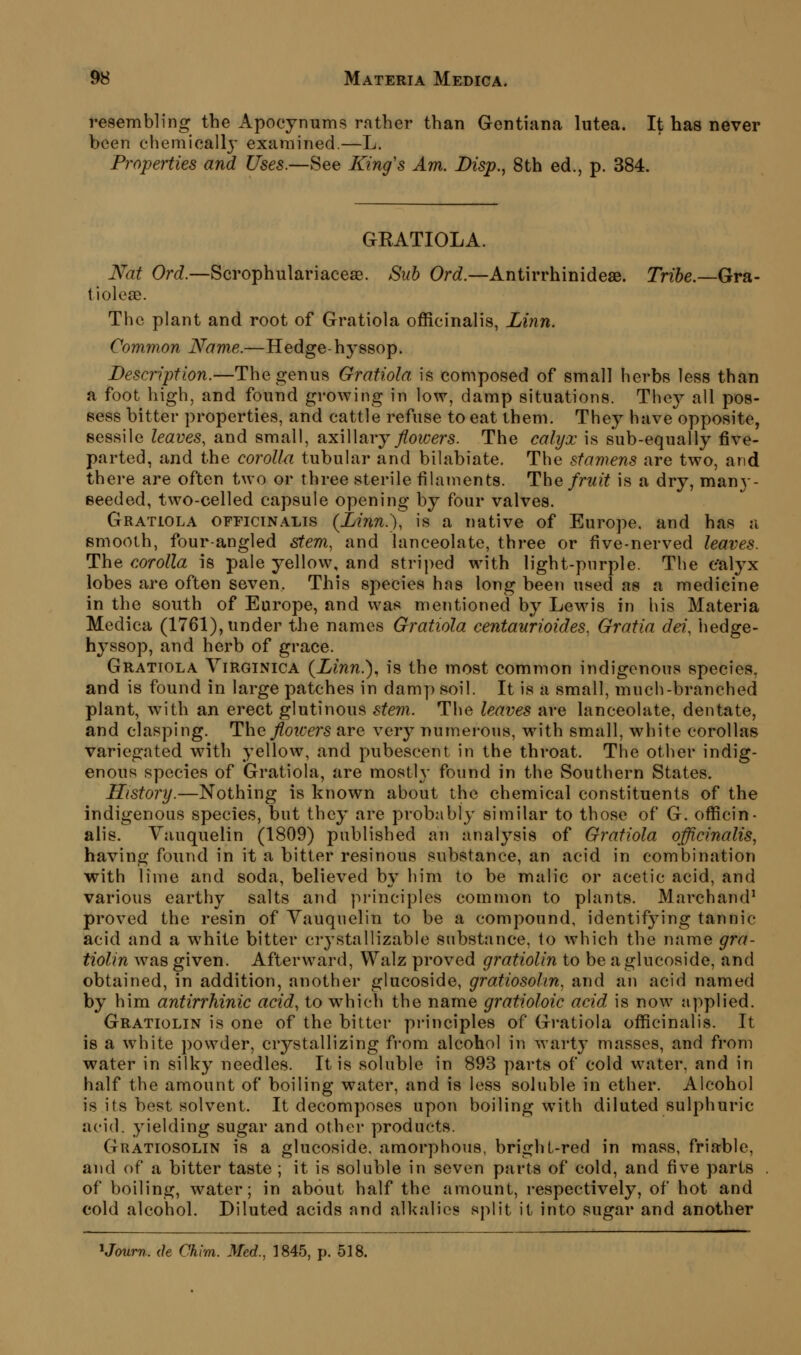 resembling the Apocynums rather than Gentiana lutea. It has never been chemicall}' examined.—L. Properties and Uses.—See King's Am. Disp., 8th ed., p. 384. GEATIOLA. Nat Ord.—Scrophulariaceae. Sub Ord.—Antirrhinideae. Tribe.—Gra- tiolese. The plant and root of Gratiola officinalis, Linn. Common Name.—Hedge-hyssop. Description.—The genus Gratiola is composed of small herbs less than a foot high, and found growing in low, damp situations. They all pos- sess bitter properties, and cattle refuse to eat them. They have opposite, sessile leaves, and small, axillary/o?/;ers. The calyx is sub-equally five- parted, and the corolla tubular and bilabiate. The stamens are two, and there are often two or three sterile filaments. The fruit is a dry, many- eeeded, two-celled capsule opening by four valves. Gratiola officin.alis {Linn.), is a native of Europe, and has a smooth, four-angled stem, and lanceolate, three or five-nerved leaves. The corolla is pale yellow, and striped with light-purple. The calyx lobes are often seven. This species has long been used as a medicine in the south of Europe, and was mentioned by Lewis in his Materia Medica (1761), under the names Gratiola centaurioides. Gratia dei, hedge- hyssop, and herb of grace. Gratiola Virginica {Linn.), is the most common indigenous species, and is found in large patches in damy) soil. It is a small, much-branched plant, with an erect glutinous stem. The leaves are lanceolate, dentate, and clasping. The floioers are very numerous, with small, white corollas variegated with yellow, and pubescent in the throat. The other indig- enous species of Gratiola, are mostly found in the Southern States. History.—Nothing is known about the chemical constituents of the indigenous species, but they are probably similar to those of G. officin- alis. Vauquelin (1809) published an analysis of Gratiola officinalis, having found in it a bitter resinous substance, an acid in combination with lime and soda, believed by him to be malic or acetic acid, and various earthy salts and principles common to plants. Marchand' proved the resin of Yauquelin to be a compound, identifying tannic acid and a white bitter crystallizable substance, to which the name gra- tiolin was given. Afterward, Walz proved gratiolin to be aglucoside, and obtained, in addition, another glucoside, gratiosohn, and an acid named by him antirrhinic acid, to which the name gratioloic acid is now applied. Gratiolin is one of the bitter pi-inciples of Gratiola officinalis. It is a white powder, crystallizing fi-om alcohol in warty masses, and from water in silky needles. It is soluble in 893 parts of cold water, and in half the amount of boiling water, and is less soluble in ether. Alcohol is its best solvent. It decomposes upon boiling with diluted sulphuric acid, yielding sugar and other products. Gratiosolin is a glucoside. amorphous, bright-red in mass, friable, and of a bitter taste ; it is soluble in seven parts of cold, and five parts of boiling, water; in about half the amount, respectively, of hot and cold alcohol. Diluted acids and alkalies split it into sugar and another ^Journ. (h Chim. Med., 1845, p. 518.